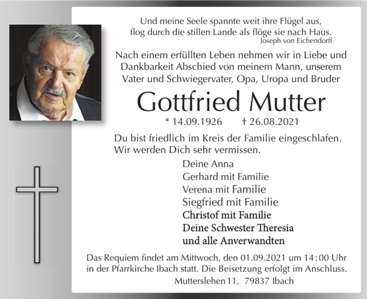 <p>Und meineAlles<br />Seelehat<br />spannte<br />ihre Flügel aus,<br />seineweit<br />Zeit<br />ﬂog durch die stillen Lande als ﬂöge sie nach Haus.<br />Joseph von Eichendorff</p><p>Wir<br />Abschied<br />meinem<br />Nachnehmen<br />einem erfüllten<br />Lebenvon<br />nehmen<br />wir inMann,<br />Liebe und<br />unserem<br />Vater,<br />Schwiegervater<br />und<br />Opa<br />Dankbarkeit Abschied von meinem Mann, unserem<br />Vater und Schwiegervater, Opa, Uropa und Bruder</p><p>Gotfried<br />GottfriedMutter<br />Mutter</p><p>* 14.09.1926 † †31.07.2021<br />26.08.2021<br />* 21.04.1927<br />Du bist friedlich im Kreis der Familie eingeschlafen.<br />Wir werden Dich<br />sehr vermissen.<br />Anneliese,<br />Bertram,<br />Jutta, Debora, Noomi<br />Deine Anna<br />Gerhard<br />Familieden 07.08.2021<br />Das Requiem ﬁndet<br />am mit<br />Samstag,<br />um 10:30 Uhr inVerena<br />der Pfarrkirche<br />St. Georg &amp; Cyrill<br />mit Familie<br />in Ibach statt. Die<br />Beisetzung<br />erfolgt<br />Siegfried mit Familieim Anschluss.<br />Gustav freut sich über jedes Kerzchen, das in einer<br />Christof mit Familie<br />Kirche für ihn angezündet wird.</p><p>Deine Schwester Theresia</p><p>Schmiedebachstraße<br />17, 79875 Dachsberg<br />und alle Anverwandten<br />Das Requiem ﬁndet am Mittwoch, den 01.09.2021 um 14 : 00 Uhr<br />in der Pfarrkirche Ibach statt. Die Beisetzung erfolgt im Anschluss.<br />Mutterslehen 11, 79837 Ibach</p>