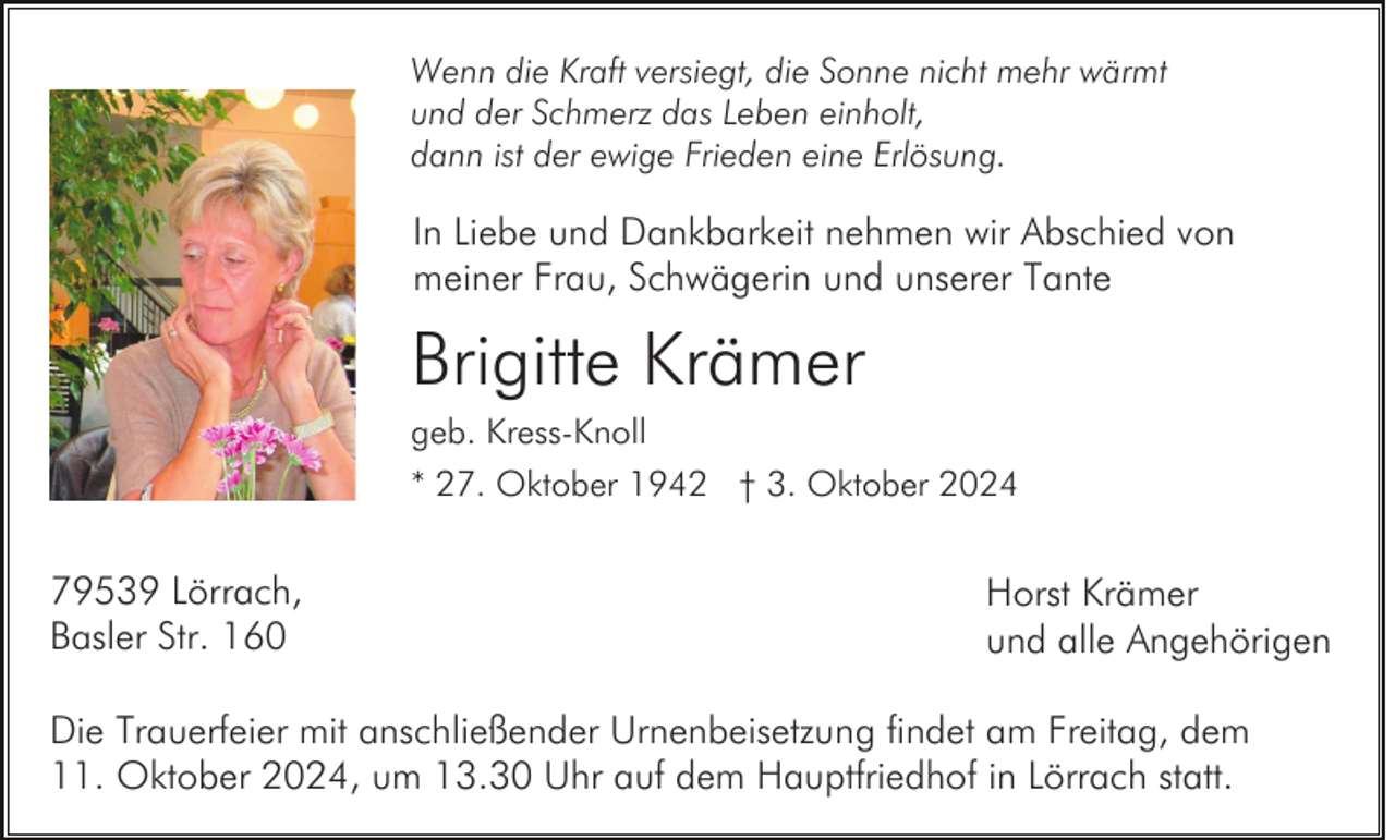 <p>Wenn die Kraft versiegt, die Sonne nicht mehr wärmt<br />und der Schmerz das Leben einholt,<br />dann ist der ewige Frieden eine Erlösung.</p><p>In Liebe und Dankbarkeit nehmen wir Abschied von<br />meiner Frau, Schwägerin und unserer Tante</p><p>Brigitte Krämer<br />geb. Kress-Knoll<br />* 27. Oktober 1942 † 3. Oktober 2024</p><p>79539 Lörrach,<br />Basler Str. 160</p><p>Horst Krämer<br />und alle Angehörigen</p><p>Die Trauerfeier mit anschließender Urnenbeisetzung findet am Freitag, dem<br />11. Oktober 2024, um 13.30 Uhr auf dem Hauptfriedhof in Lörrach statt.</p>