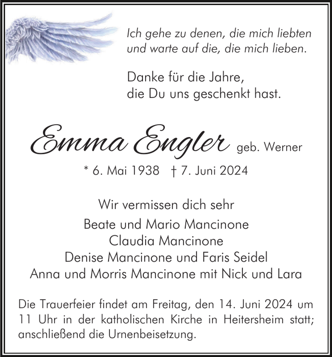 <p>Ich gehe zu denen, die mich liebten<br />und warte auf die, die mich lieben.</p><p>Danke für die Jahre,<br />die Du uns geschenkt hast.</p><p>Emma Engler</p><p>geb. Werner</p><p>* 6. Mai 1938 † 7. Juni 2024</p><p>Wir vermissen dich sehr<br />Beate und Mario Mancinone<br />Claudia Mancinone<br />Denise Mancinone und Faris Seidel<br />Anna und Morris Mancinone mit Nick und Lara<br />Die Trauerfeier findet am Freitag, den 14. Juni 2024 um<br />11 Uhr in der katholischen Kirche in Heitersheim statt;<br />anschließend die Urnenbeisetzung.</p>