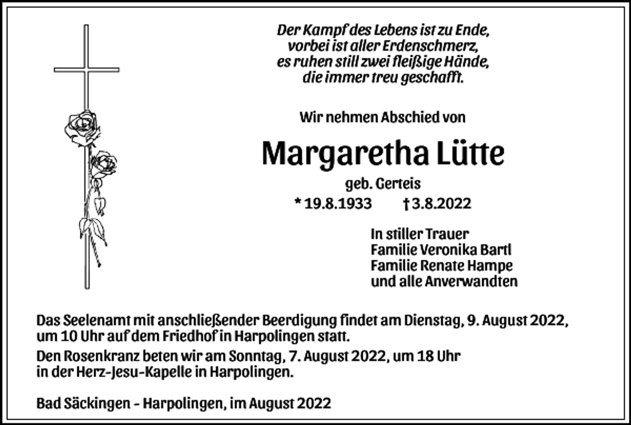 <p>Der Kampf des Lebens ist zu Ende,<br />vorbei ist aller Erdenschmerz,<br />es ruhen still zwei fleißige Hände,<br />die immer treu geschafft.<br />Wir nehmen Abschied von</p><p>Margaretha Lütte<br />geb. Gerteis<br />* 19.8.1933<br />† 3.8.2022<br />In stiller Trauer<br />Familie Veronika Bartl<br />Familie Renate Hampe<br />und alle Anverwandten<br />Das Seelenamt mit anschließender Beerdigung findet am Dienstag, 9. August 2022,<br />um 10 Uhr auf dem Friedhof in Harpolingen statt.<br />Den Rosenkranz beten wir am Sonntag, 7. August 2022, um 18 Uhr<br />in der Herz-Jesu-Kapelle in Harpolingen.<br />Bad Säckingen - Harpolingen, im August 2022</p>