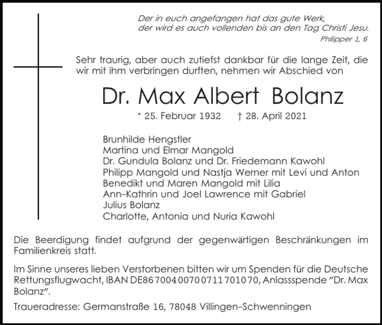 <p>Der in euch angefangen hat das gute Werk,<br />der wird es auch vollenden bis an den Tag Christi Jesu.<br />Philipper 1, 6</p><p>Sehr traurig, aber auch zutiefst dankbar für die lange Zeit, die<br />wir mit ihm verbringen durften, nehmen wir Abschied von</p><p>Dr. Max Albert Bolanz<br />* 25. Februar 1932</p><p>† 28. April 2021</p><p>Brunhilde Hengstler<br />Martina und Elmar Mangold<br />Dr. Gundula Bolanz und Dr. Friedemann Kawohl<br />Philipp Mangold und Nastja Werner mit Levi und Anton<br />Benedikt und Maren Mangold mit Lilia<br />Ann-Kathrin und Joel Lawrence mit Gabriel<br />Julius Bolanz<br />Charlotte, Antonia und Nuria Kawohl<br />Die Beerdigung findet aufgrund der gegenwärtigen Beschränkungen im<br />Familienkreis statt.<br />Im Sinne unseres lieben Verstorbenen bitten wir um Spenden für die Deutsche<br />Rettungsflugwacht, IBAN DE86 7004 007711 7010 70, Anlassspende "Dr. Max<br />Bolanz".<br />Traueradresse: Germanstraße 16, 78048 Villingen-Schwenningen</p>