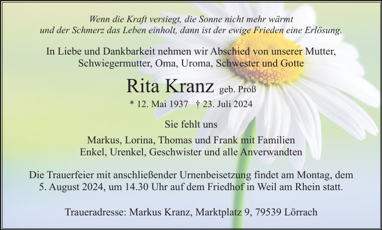<p>Wenn die Kraft versiegt, die Sonne nicht mehr wärmt<br />und der Schmerz das Leben einholt, dann ist der ewige Frieden eine Erlösung.</p><p>In Liebe und Dankbarkeit nehmen wir Abschied von unserer Mutter,<br />Schwiegermutter, Oma, Uroma, Schwester und Gotte</p><p>Rita Kranz geb. Proß<br />* 12. Mai 1937 † 23. Juli 2024</p><p>Sie fehlt uns<br />Markus, Lorina, Thomas und Frank mit Familien<br />Enkel, Urenkel, Geschwister und alle Anverwandten<br />Die Trauerfeier mit anschließender Urnenbeisetzung findet am Montag, dem<br />5. August 2024, um 14.30 Uhr auf dem Friedhof in Weil am Rhein statt.<br />Traueradresse: Markus Kranz, Marktplatz 9, 79539 Lörrach</p>