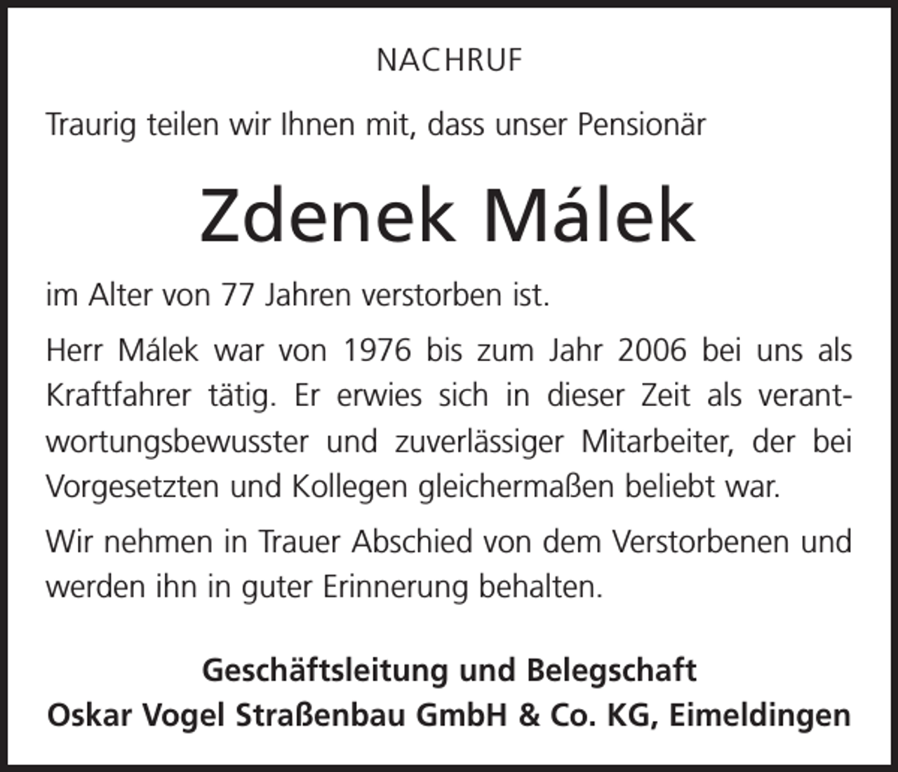 <p>NACHRUF<br />Traurig teilen wir Ihnen mit, dass unser Pensionär</p><p>Zdenek Málek<br />im Alter von 77 Jahren verstorben ist.<br />Herr Málek war von 1976 bis zum Jahr 2006 bei uns als<br />Kraftfahrer tätig. Er erwies sich in dieser Zeit als verant­<br />wortungsbewusster und zuverlässiger Mitarbeiter, der bei<br />Vorgesetzten und Kollegen gleichermaßen beliebt war.<br />Wir nehmen in Trauer Abschied von dem Verstorbenen und<br />werden ihn in guter Erinnerung behalten.<br />Geschäftsleitung und Belegschaft<br />Oskar Vogel Straßenbau GmbH &amp; Co. KG, Eimeldingen</p>