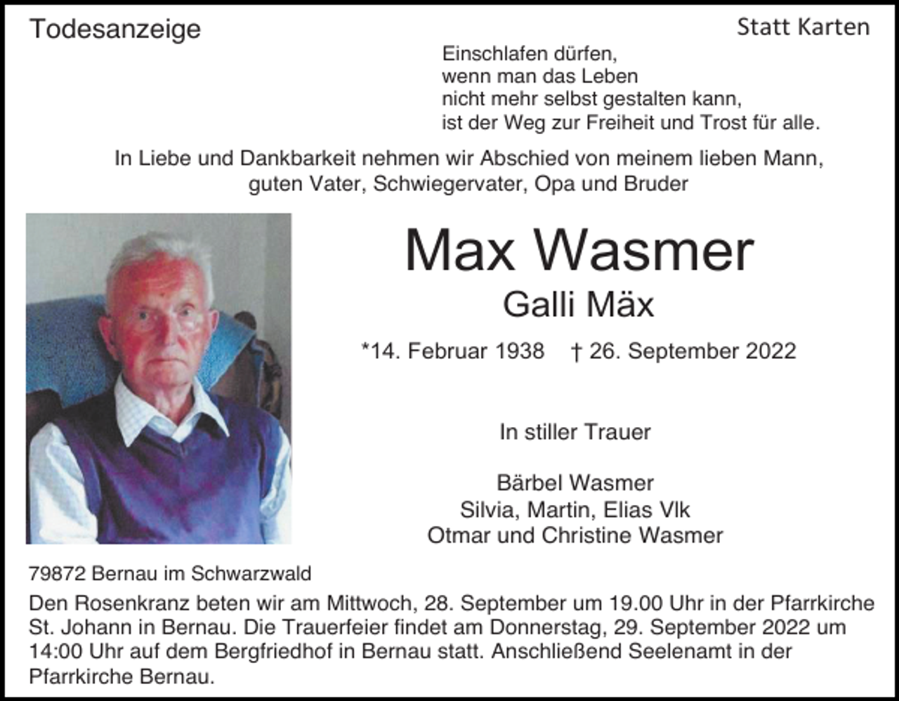 <p>Statt Karten</p><p>Todesanzeige</p><p>Einschlafen dürfen,<br />wenn man das Leben<br />nicht mehr selbst gestalten kann,<br />ist der Weg zur Freiheit und Trost für alle.</p><p>In Liebe und Dankbarkeit nehmen wir Abschied von meinem lieben Mann,<br />guten Vater, Schwiegervater, Opa und Bruder</p><p>Max Wasmer<br />Galli Mäx<br />*14. Februar 1938</p><p>† 26. September 2022</p><p>In stiller Trauer<br />Bärbel Wasmer<br />Silvia, Martin, Elias Vlk<br />Otmar und Christine Wasmer<br />79872 Bernau im Schwarzwald</p><p>Den Rosenkranz beten wir am Mittwoch, 28. September um 19.00 Uhr in der Pfarrkirche<br />St. Johann in Bernau. Die Trauerfeier findet am Donnerstag, 29. September 2022 um<br />14:00 Uhr auf dem Bergfriedhof in Bernau statt. Anschließend Seelenamt in der<br />Pfarrkirche Bernau.</p>