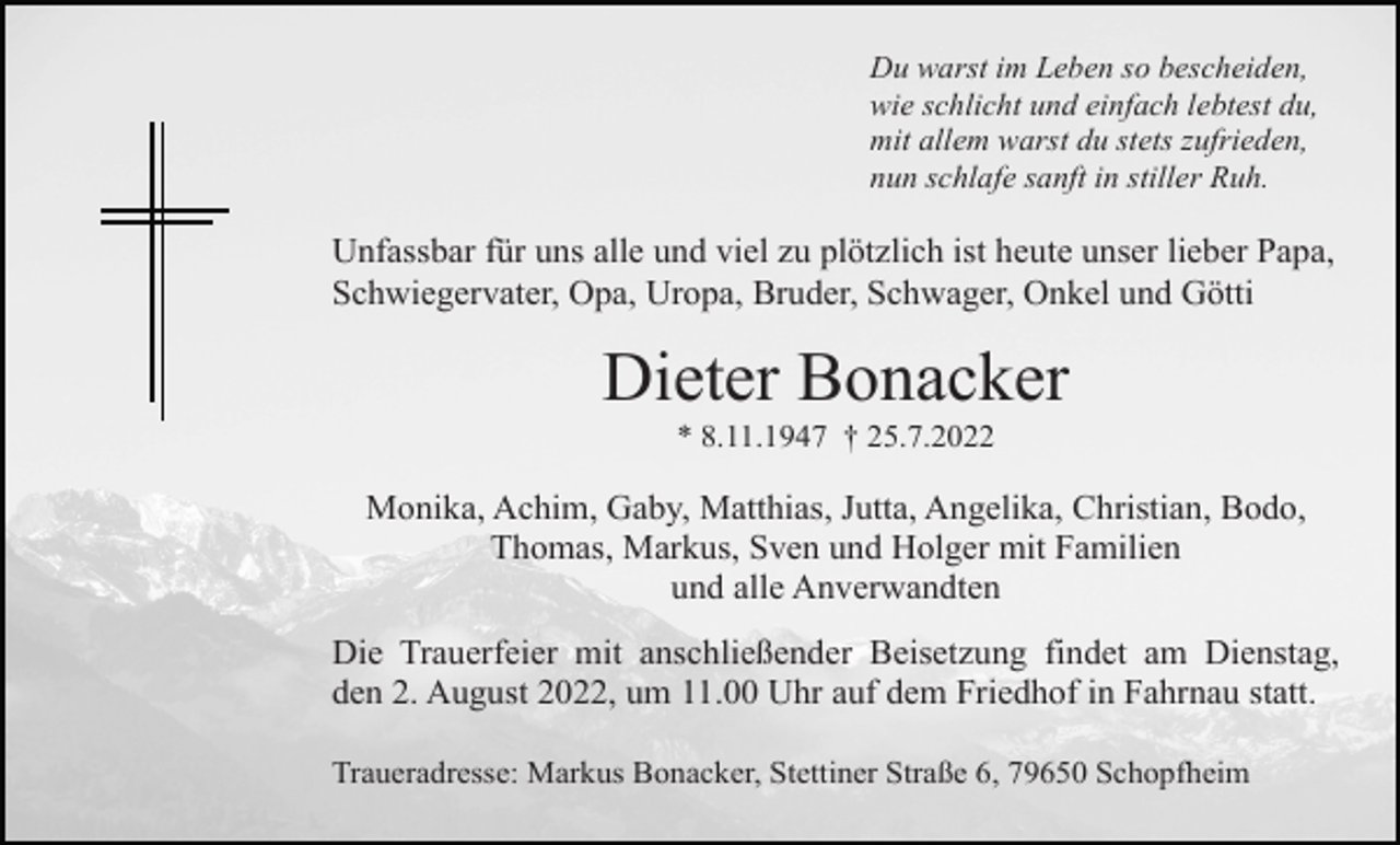 <p>Du warst im Leben so bescheiden,<br />wie schlicht und einfach lebtest du,<br />mit allem warst du stets zufrieden,<br />nun schlafe sanft in stiller Ruh.</p><p>Unfassbar für uns alle und viel zu plötzlich ist heute unser lieber Papa,<br />Schwiegervater, Opa, Uropa, Bruder, Schwager, Onkel und Götti</p><p>Dieter Bonacker<br />* 8.11.1947 † 25.7.2022</p><p>Monika, Achim, Gaby, Matthias, Jutta, Angelika, Christian, Bodo,<br />Thomas, Markus, Sven und Holger mit Familien<br />und alle Anverwandten<br />Die Trauerfeier mit anschließender Beisetzung findet am Dienstag,<br />den 2. August 2022, um 11.00 Uhr auf dem Friedhof in Fahrnau statt.<br />Traueradresse: Markus Bonacker, Stettiner Straße 6, 79650 Schopfheim</p>