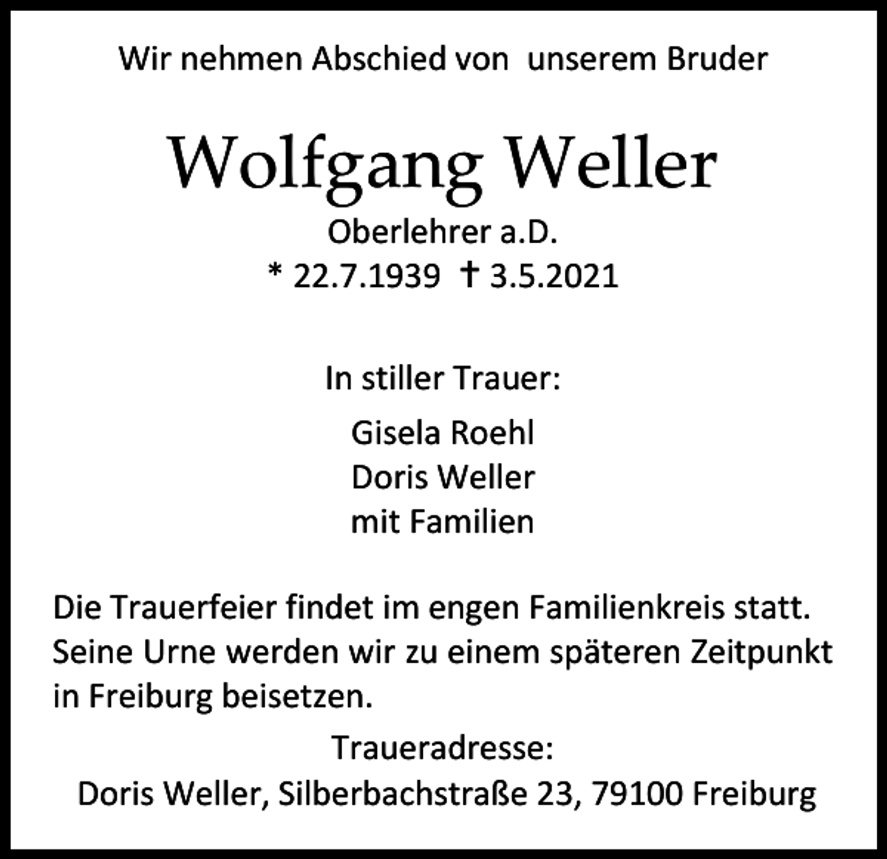 <p>Wir nehmen Abschied von unserem Bruder</p><p>Wolfgang Weller<br />Oberlehrer a.D.<br />* 22.7.1939 † 3.5.2021<br />In stiller Trauer:<br />Gisela Roehl<br />Doris Weller<br />mit Familien<br />Die Trauerfeier findet im engen Familienkreis statt.<br />Seine Urne werden wir zu einem späteren Zeitpunkt<br />in Freiburg beisetzen.<br />Traueradresse:<br />Doris Weller, Silberbachstraße 23, 79100 Freiburg</p>