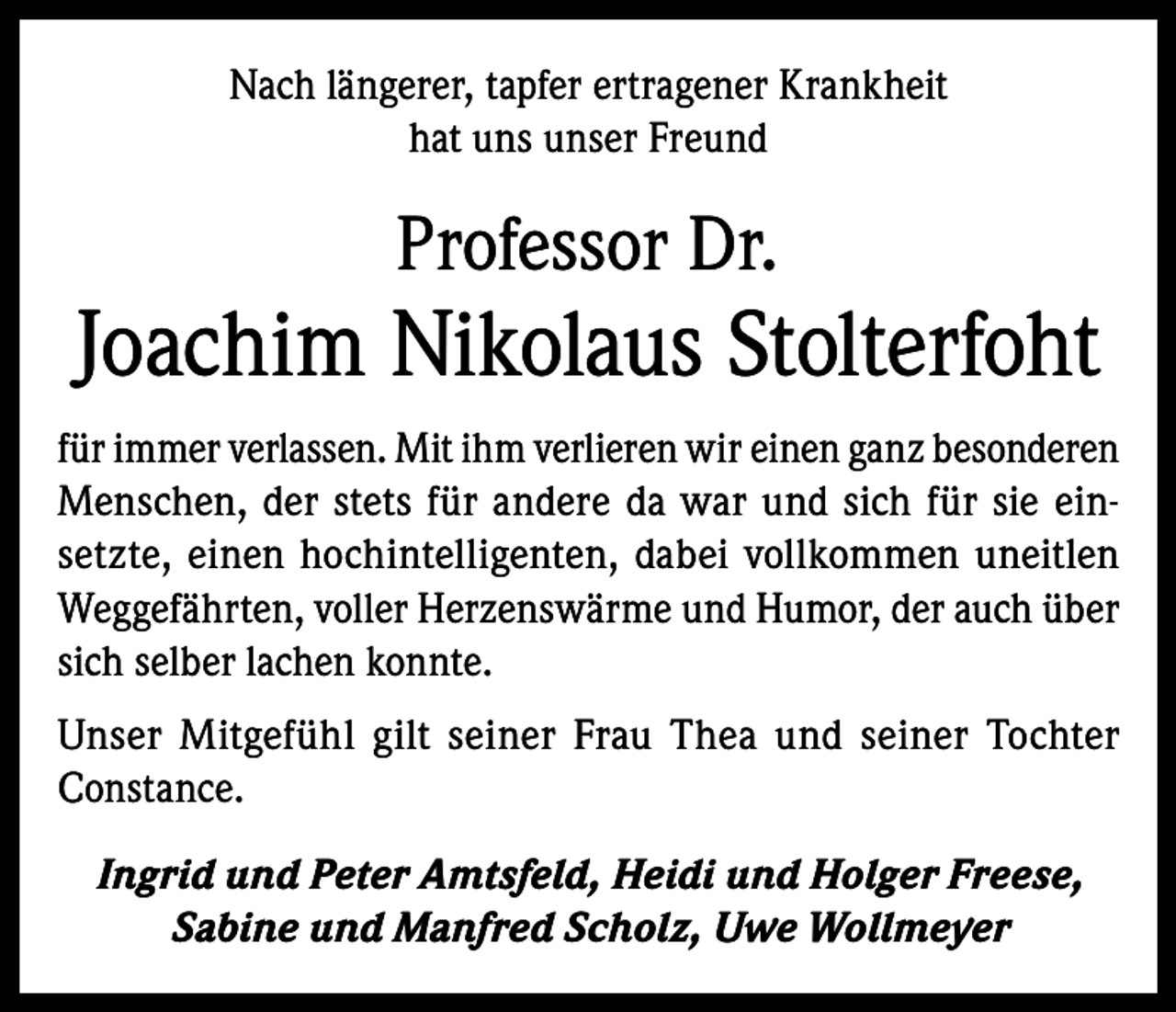 <p>Nach längerer, tapfer ertragener Krankheit<br />hat uns unser Freund</p><p>Professor Dr.</p><p>Joachim Nikolaus Stolterfoht<br />für immer verlassen. Mit ihm verlieren wir einen ganz besonderen<br />Menschen, der stets für andere da war und sich für sie einsetzte, einen hochintelligenten, dabei vollkommen uneitlen<br />Weggefährten, voller Herzenswärme und Humor, der auch über<br />sich selber lachen konnte.<br />Unser Mitgefühl gilt seiner Frau Thea und seiner Tochter<br />Constance.<br />Ingrid und Peter Amtsfeld, Heidi und Holger Freese,<br />Sabine und Manfred Scholz, Uwe Wollmeyer</p>