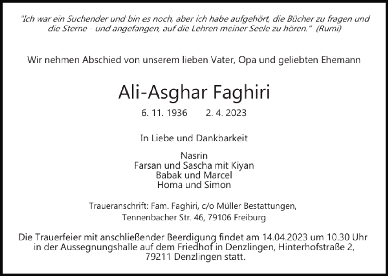 <p>"Ich war ein Suchender und bin es noch, aber ich habe aufgehört, die Bücher zu fragen und<br />die Sterne ­ und angefangen, auf die Lehren meiner Seele zu hören." (Rumi)</p><p>Wir nehmen Abschied von unserem lieben Vater, Opa und geliebten Ehemann</p><p>Bild einfügen</p><p>Ali­Asghar Faghiri<br />6. 11. 1936</p><p>2. 4. 2023</p><p>In Liebe und Dankbarkeit<br />Nasrin<br />Farsan und Sascha mit Kiyan<br />Babak und Marcel<br />Homa und Simon<br />Traueranschrift: Fam. Faghiri, c/o Müller Bestattungen,<br />Tennenbacher Str. 46, 79106 Freiburg</p><p>Die Trauerfeier mit anschließender Beerdigung findet am 14.04.2023 um 10.30 Uhr<br />in der Aussegnungshalle auf dem Friedhof in Denzlingen, Hinterhofstraße 2,<br />79211 Denzlingen statt.</p>