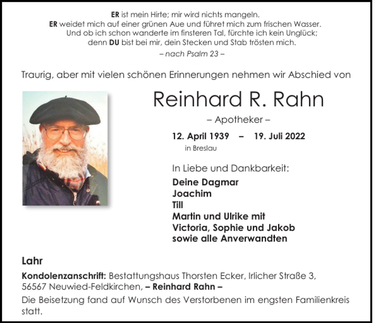 <p>ER ist mein Hirte; mir wird nichts mangeln.<br />ER weidet mich auf einer grünen Aue und führet mich zum frischen Wasser.<br />Und ob ich schon wanderte im finsteren Tal, fürchte ich kein Unglück;<br />denn DU bist bei mir, dein Stecken und Stab trösten mich.<br />– nach Psalm 23 –</p><p>Traurig, aber mit vielen schönen Erinnerungen nehmen wir Abschied von</p><p>Reinhard R. Rahn<br />– Apotheker –<br />12. April 1939</p><p>–</p><p>19. Juli 2022</p><p>in Breslau</p><p>In Liebe und Dankbarkeit:<br />Deine Dagmar<br />Joachim<br />Till<br />Martin und Ulrike mit<br />Victoria, Sophie und Jakob<br />sowie alle Anverwandten</p><p>Lahr<br />Kondolenzanschrift: Bestattungshaus Thorsten Ecker, Irlicher Straße 3,<br />56567 Neuwied-Feldkirchen, – Reinhard Rahn –<br />Die Beisetzung fand auf Wunsch des Verstorbenen im engsten Familienkreis<br />statt.</p>