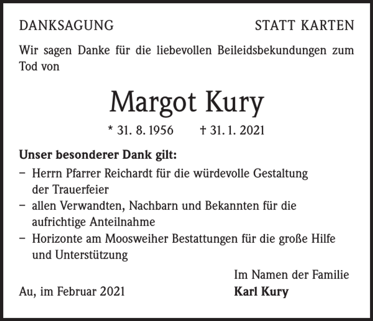 <p>DANKSAGUNG</p><p>STATT KARTEN</p><p>Wir sagen Danke für die liebevollen Beileidsbekundungen zum<br />Tod von</p><p>Margot Kury<br />* 31. 8. 1956 † 31. 1. 2021<br />Unser besonderer Dank gilt:<br />– Herrn Pfarrer Reichardt für die würdevolle Gestaltung<br />der Trauerfeier<br />– allen Verwandten, Nachbarn und Bekannten für die ­<br />aufrichtige Anteilnahme<br />– Horizonte am Moosweiher Bestattungen für die große Hilfe<br />und Unterstützung</p><p>Au, im Februar 2021</p><p>Im Namen der Familie<br />Karl Kury</p>