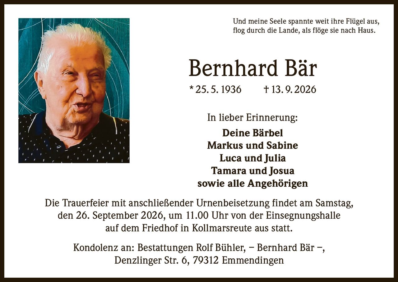 <p>Und meine Seele spannte weit ihre Flügel aus,<br>flog durch die Lande, als flöge sie nach Haus.</p><p><strong>Bernhard Bär</strong><br>* 25. 5. 1936 † 13. 9. 2026</p><p><strong>In lieber Erinnerung:</strong><br>Deine Bärbel<br>Markus und Sabine<br>Luca und Julia<br>Tamara und Josua<br>sowie alle Angehörigen</p><p>Die Trauerfeier mit anschließender Urnenbeisetzung findet am Samstag, den 26. September 2026, um 11.00 Uhr von der Einsegnungshalle auf dem Friedhof in Kollmarsreute aus statt.</p><p>Kondolenz an: Bestattungen Rolf Bühler, – Bernhard Bär –, Denzlinger Str. 6, 79312 Emmendingen</p>