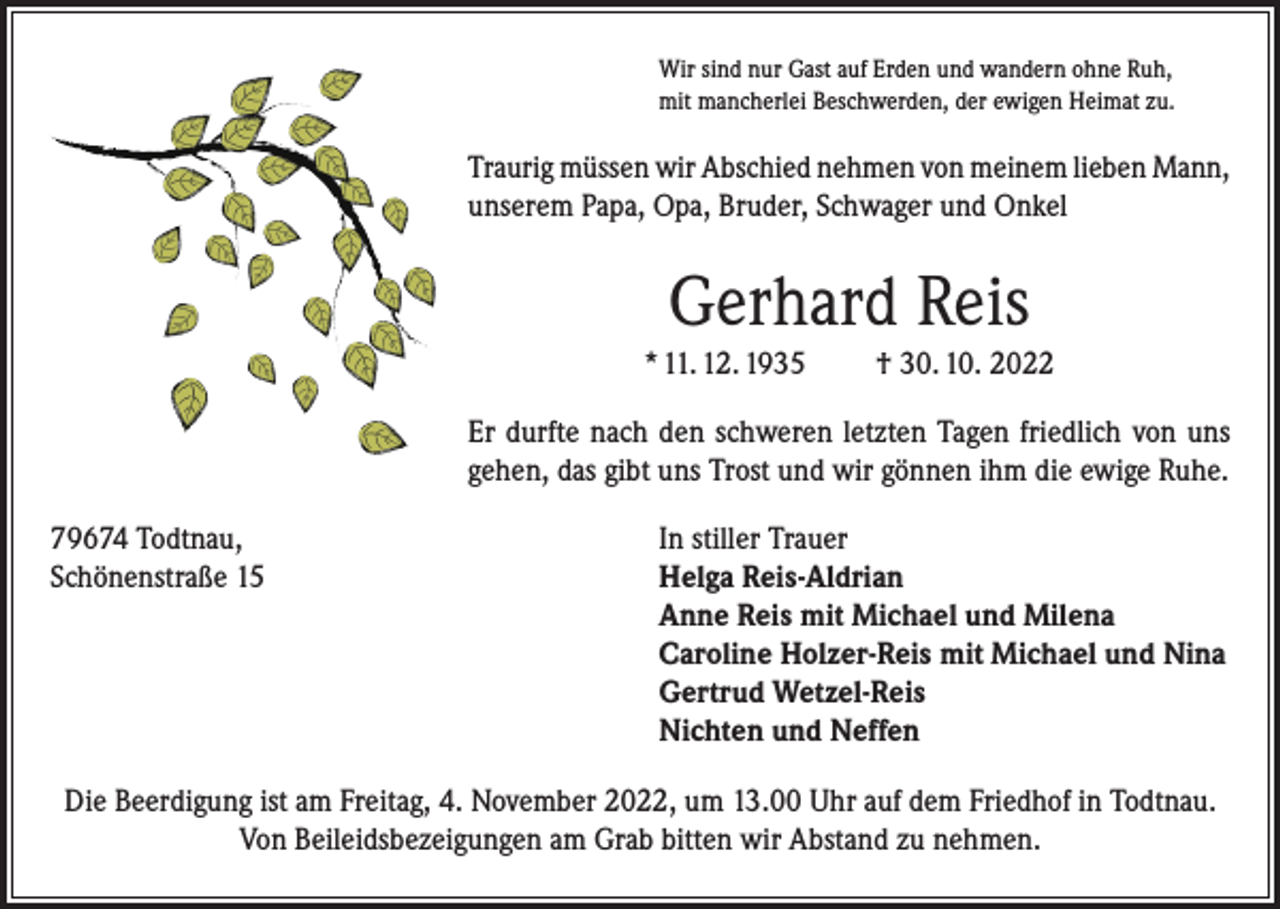 <p>Wir sind nur Gast auf Erden und wandern ohne Ruh,<br />mit mancherlei Beschwerden, der ewigen Heimat zu.</p><p>Traurig müssen wir Abschied nehmen von meinem lieben Mann,<br />unserem Papa, Opa, Bruder, Schwager und Onkel</p><p>Gerhard Reis<br />* 11. 12. 1935</p><p>† 30. 10. 2022</p><p>Er durfte nach den schweren letzten Tagen friedlich von uns<br />gehen, das gibt uns Trost und wir gönnen ihm die ewige Ruhe.<br />79674 Todtnau,<br />In stiller Trauer<br />Schönenstraße 15 Helga Reis-Aldrian<br />Anne Reis mit Michael und Milena<br />Caroline Holzer-Reis mit Michael und Nina<br />Gertrud Wetzel-Reis<br />Nichten und Neffen<br />Die Beerdigung ist am Freitag, 4. November 2022, um 13.00 Uhr auf dem Friedhof in Todtnau.<br />Von Beileidsbezeigungen am Grab bitten wir Abstand zu nehmen.</p>