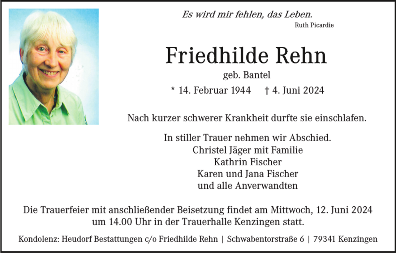 <p>Es wird mir fehlen, das Leben.<br />Ruth Picardie</p><p>geb. Bantel<br />* 14. Februar 1944 † 4. Juni 2024<br />Nach kurzer schwerer Krankheit durfte sie einschlafen.<br />In stiller Trauer nehmen wir Abschied.<br />Christel Jäger mit Familie<br />Kathrin Fischer<br />Karen und Jana Fischer<br />und alle Anverwandten<br />Die Trauerfeier mit anschließender Beisetzung findet am Mittwoch, 12. Juni 2024<br />um 14.00 Uhr in der Trauerhalle Kenzingen statt.<br />Kondolenz: Heudorf Bestattungen c/o Friedhilde Rehn | Schwabentorstraße 6 | 79341 Kenzingen</p>