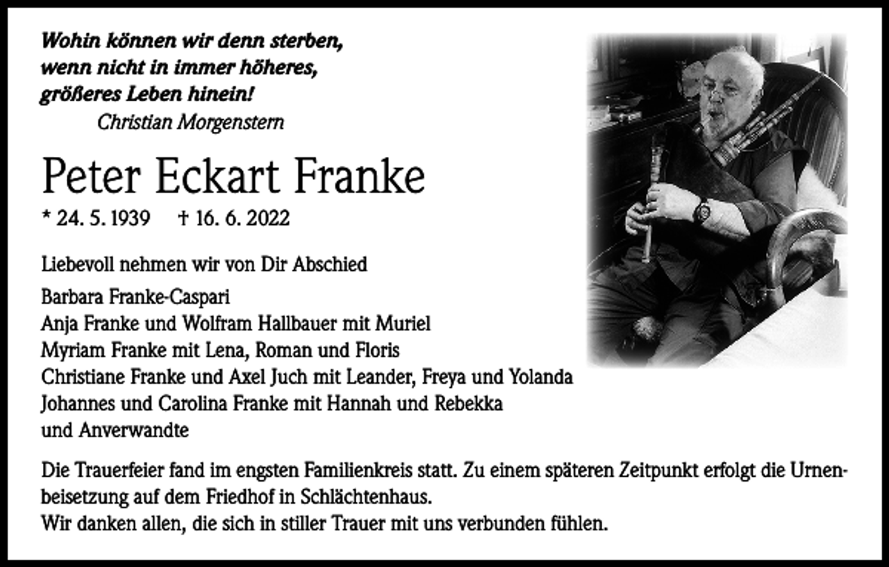 <p>Wohin können wir denn sterben,<br />wenn nicht in immer höheres,<br />größeres Leben hinein!<br />Christian Morgenstern</p><p>Peter Eckart Franke<br />* 24. 5. 1939</p><p>† 16. 6. 2022</p><p>Liebevoll nehmen wir von Dir Abschied<br />Barbara Franke-Caspari<br />Anja Franke und Wolfram Hallbauer mit Muriel<br />Myriam Franke mit Lena, Roman und Floris<br />Christiane Franke und Axel Juch mit Leander, Freya und Yolanda<br />Johannes und Carolina Franke mit Hannah und Rebekka<br />und Anverwandte<br />Die Trauerfeier fand im engsten Familienkreis statt. Zu einem späteren Zeitpunkt erfolgt die Urnenbeisetzung auf dem Friedhof in Schlächtenhaus.<br />Wir danken allen, die sich in stiller Trauer mit uns verbunden fühlen.</p>