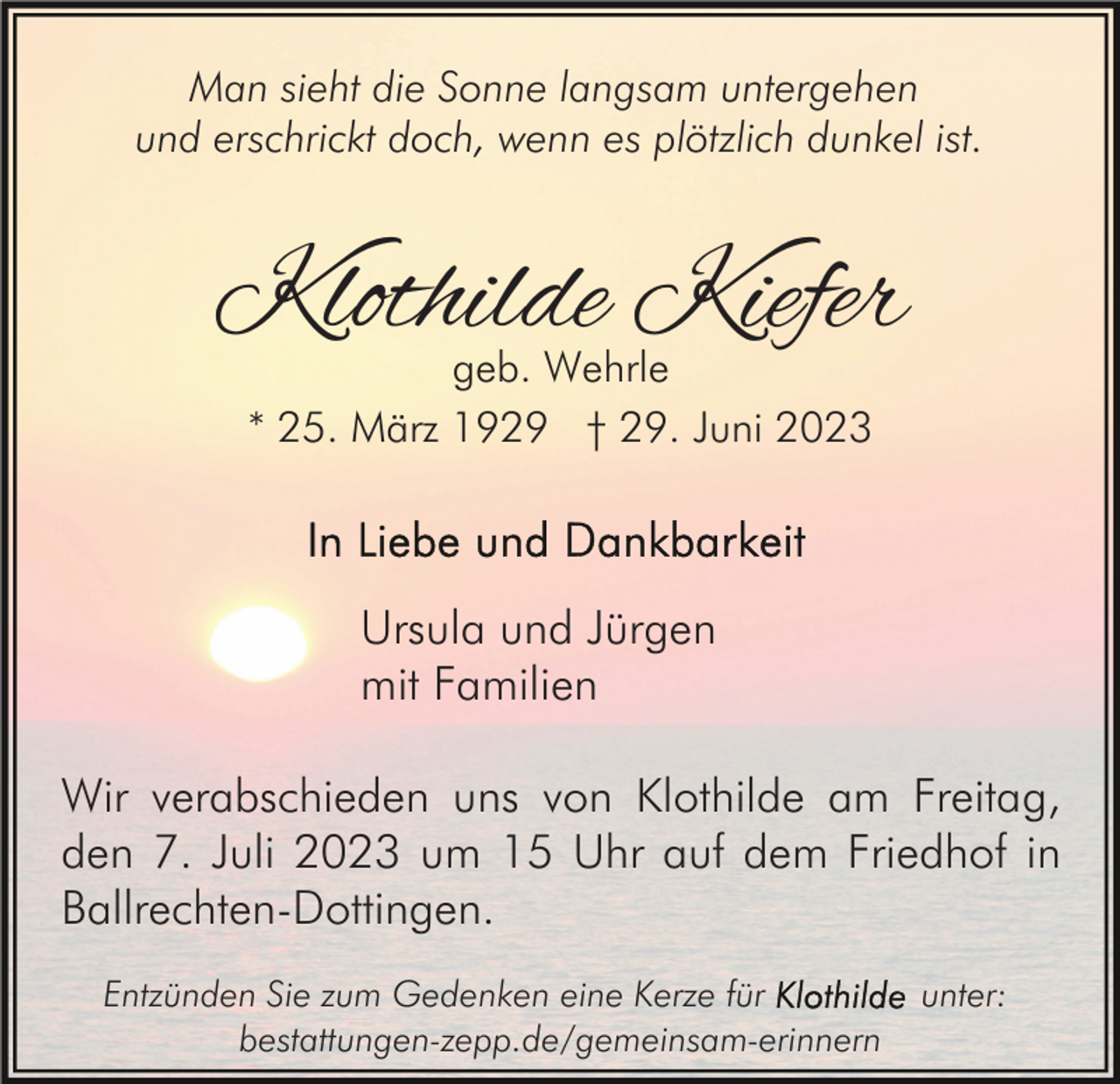 <p>Man sieht die Sonne langsam untergehen<br />und erschrickt doch, wenn es plötzlich dunkel ist.</p><p>Klothilde Kiefer<br />geb. Wehrle<br />* 25. März 1929 † 29. Juni 2023</p><p>Ursula und Jürgen<br />mit Familien<br />Wir verabschieden uns von Klothilde am Freitag,<br />den 7. Juli 2023 um 15 Uhr auf dem Friedhof in<br />Ballrechten-Dottingen.<br />Entzünden Sie zum Gedenken eine Kerze für<br />bestattungen-zepp.de/gemeinsam-erinnern</p><p>unter:</p>