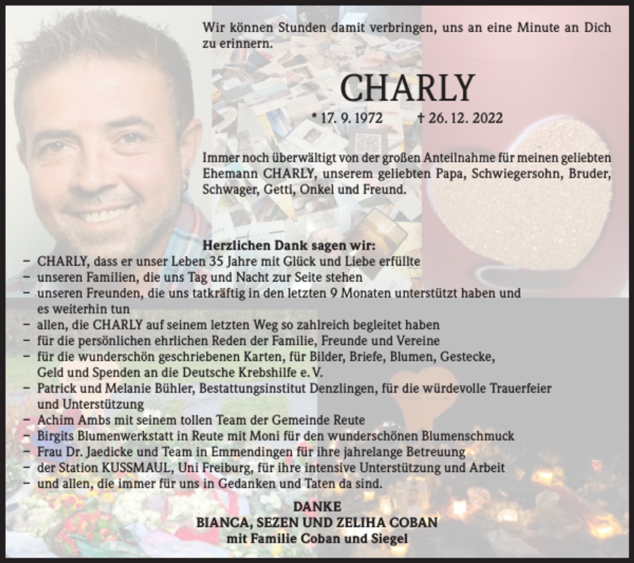 <p>Wir können Stunden damit verbringen, uns an eine Minute an Dich<br />zu erinnern.</p><p>CHARLY</p><p>* 17. 9. 1972</p><p>† 26. 12. 2022</p><p>Immer noch überwältigt von der großen Anteilnahme für meinen geliebten<br />Ehemann CHARLY, unserem geliebten Papa, Schwiegersohn, Bruder,<br />Schwager, Getti, Onkel und Freund.</p><p>Herzlichen Dank sagen wir:<br />– CHARLY, dass er unser Leben 35 Jahre mit Glück und Liebe erfüllte<br />– unseren Familien, die uns Tag und Nacht zur Seite stehen<br />– unseren Freunden, die uns tatkräftig in den letzten 9 Monaten unterstützt haben und<br />es weiterhin tun<br />– allen, die CHARLY auf seinem letzten Weg so zahlreich begleitet haben<br />– für die persönlichen ehrlichen Reden der Familie, Freunde und Vereine<br />– für die wunderschön geschriebenen Karten, für Bilder, Briefe, Blumen, Gestecke,<br />Geld und Spenden an die Deutsche Krebshilfe e. V.<br />– Patrick und Melanie Bühler, Bestattungsinstitut Denzlingen, für die würdevolle Trauerfeier<br />und Unterstützung<br />– Achim Ambs mit seinem tollen Team der Gemeinde Reute<br />– Birgits Blumenwerkstatt in Reute mit Moni für den wunderschönen Blumenschmuck<br />– Frau Dr. Jaedicke und Team in Emmendingen für ihre jahrelange Betreuung<br />– der Station KUSSMAUL, Uni Freiburg, für ihre intensive Unterstützung und Arbeit<br />– und allen, die immer für uns in Gedanken und Taten da sind.<br />DANKE<br />BIANCA, SEZEN UND ZELIHA COBAN<br />mit Familie Coban und Siegel</p>