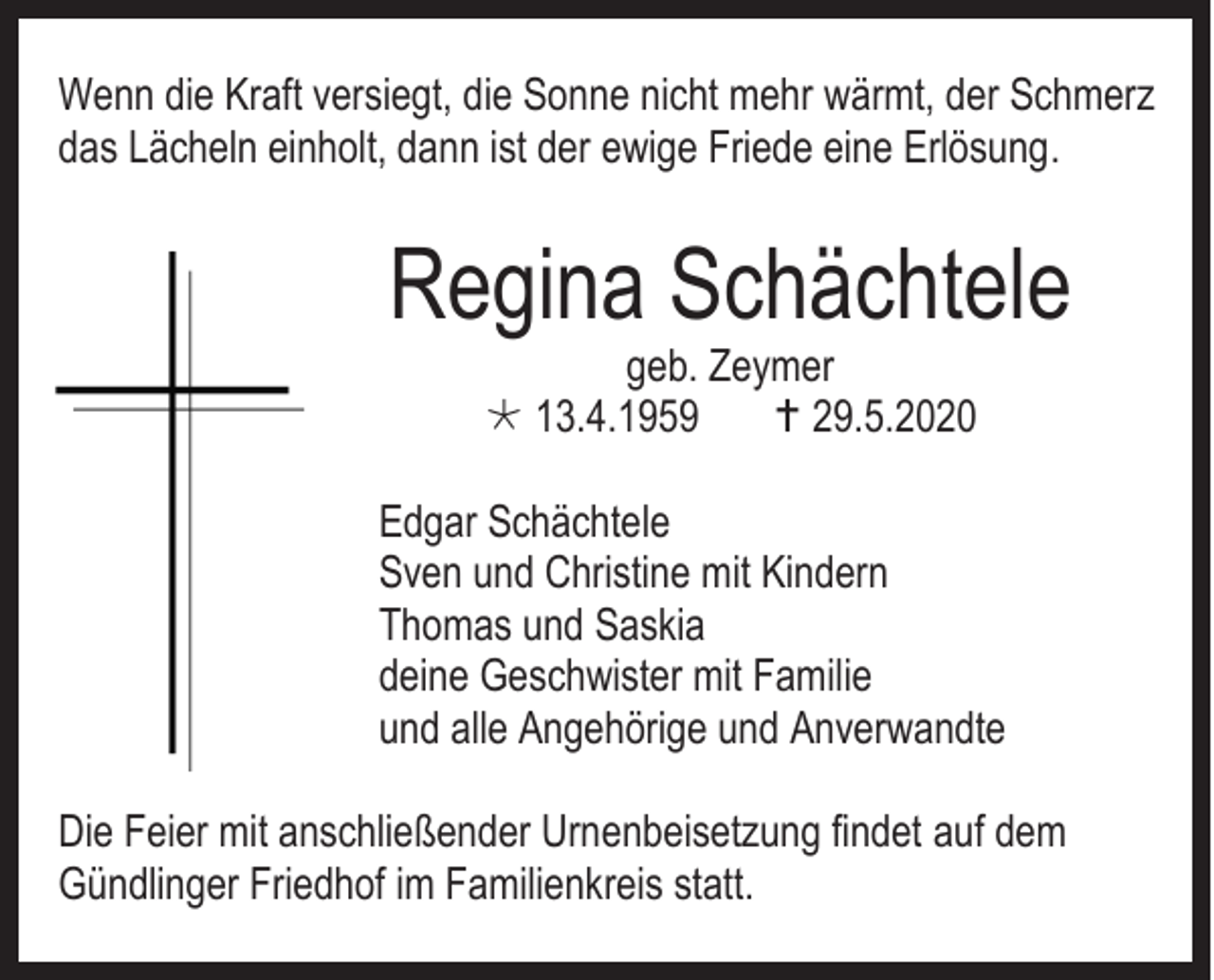 <p>Wenn die Kraft versiegt, die Sonne nicht mehr wärmt, der Schmerz<br />das Lächeln einholt, dann ist der ewige Friede eine Erlösung.</p><p>Regina Schächtele<br />geb. Zeymer<br /> 13.4.1959<br /> 29.5.2020</p><p>Edgar Schächtele<br />Sven und Christine mit Kindern<br />Thomas und Saskia<br />deine Geschwister mit Familie<br />und alle Angehörige und Anverwandte<br />Die Feier mit anschließender Urnenbeisetzung findet auf dem<br />Gündlinger Friedhof im Familienkreis statt.</p>