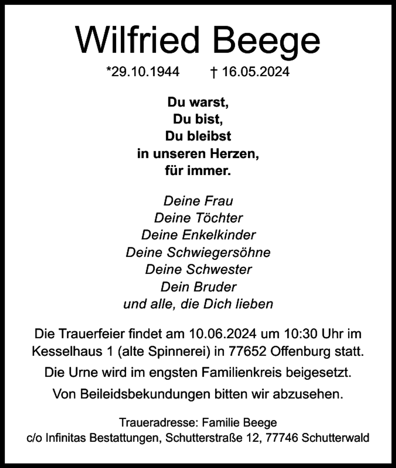 <p>Wilfried Beege<br />*29.10.1944</p><p>† 16.05.2024</p><p>Du warst,<br />Du bist,<br />Du bleibst<br />in unseren Herzen,<br />für immer.<br />Deine Frau<br />Deine Töchter<br />Deine Enkelkinder<br />Deine Schwiegersöhne<br />Deine Schwester<br />Dein Bruder<br />und alle, die Dich lieben<br />Die Trauerfeier findet am 10.06.2024 um 10:30 Uhr im<br />Kesselhaus 1 (alte Spinnerei) in 77652 Offenburg statt.<br />Die Urne wird im engsten Familienkreis beigesetzt.<br />Von Beileidsbekundungen bitten wir abzusehen.<br />Traueradresse: Familie Beege<br />c/o Infinitas Bestattungen, Schutterstraße 12, 77746 Schutterwald</p>