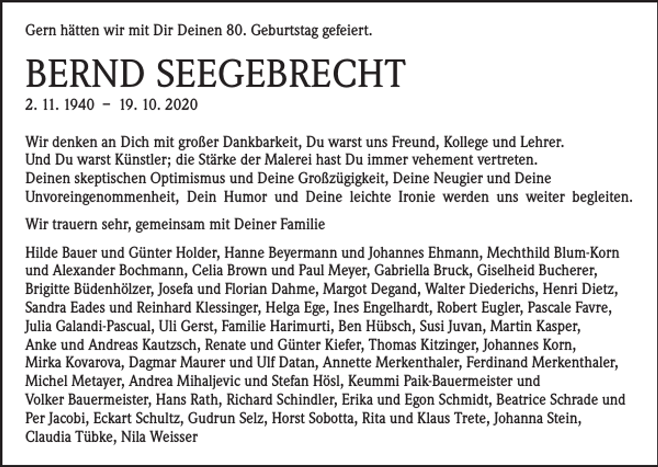 <p>Gern hätten wir mit Dir Deinen 80. Geburtstag gefeiert.</p><p>BERND SEEGEBRECHT<br />2. 11. 1940 – 19. 10. 2020</p><p>Wir denken an Dich mit großer Dankbarkeit, Du warst uns Freund, Kollege und Lehrer.<br />Und Du warst Künstler; die Stärke der Malerei hast Du immer vehement vertreten.<br />Deinen skeptischen Optimismus und Deine Großzügigkeit, Deine Neugier und Deine<br />­Unvoreingenommenheit, Dein Humor und Deine leichte Ironie werden uns weiter begleiten.<br />Wir trauern sehr, gemeinsam mit Deiner Familie<br />Hilde Bauer und Günter Holder, Hanne Beyermann und Johannes Ehmann, Mechthild Blum-Korn<br />und Alexander Bochmann, Celia Brown und Paul Meyer, Gabriella Bruck, Giselheid Bucherer,<br />Brigitte Büdenhölzer, Josefa und Florian Dahme, Margot Degand, Walter Diederichs, Henri Dietz,<br />Sandra Eades und Reinhard Klessinger, Helga Ege, Ines Engelhardt, Robert Eugler, Pascale Favre,<br />Julia Galandi-Pascual, Uli Gerst, Familie Harimurti, Ben Hübsch, Susi Juvan, Martin Kasper,<br />Anke und Andreas Kautzsch, Renate und Günter Kiefer, Thomas Kitzinger, Johannes Korn,<br />Mirka Kovarova, Dagmar Maurer und Ulf Datan, Annette Merkenthaler, Ferdinand Merkenthaler,<br />Michel Metayer, Andrea Mihaljevic und Stefan Hösl, Keummi Paik-Bauermeister und<br />Volker Bauermeister, Hans Rath, Richard Schindler, Erika und Egon Schmidt, Beatrice Schrade und<br />Per Jacobi, Eckart Schultz, Gudrun Selz, Horst Sobotta, Rita und Klaus Trete, Johanna Stein,<br />Claudia Tübke, Nila Weisser</p>