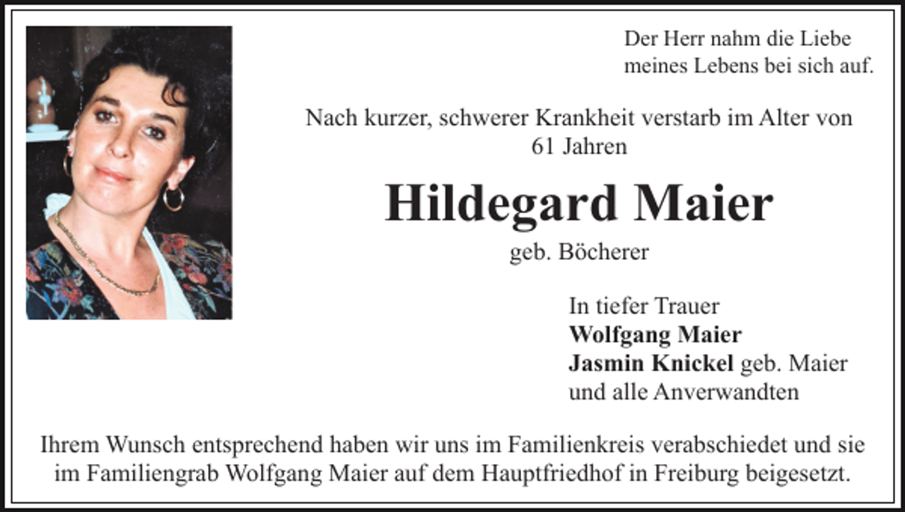 <p>Der Herr nahm die Liebe<br />meines Lebens bei sich auf.</p><p>Nach kurzer, schwerer Krankheit verstarb im Alter von<br />61 Jahren</p><p>Hildegard Maier<br />geb. Böcherer<br />In tiefer Trauer<br />Wolfgang Maier<br />Jasmin Knickel geb. Maier<br />und alle Anverwandten<br />Ihrem Wunsch entsprechend haben wir uns im Familienkreis verabschiedet und sie<br />im Familiengrab Wolfgang Maier auf dem Hauptfriedhof in Freiburg beigesetzt.</p>