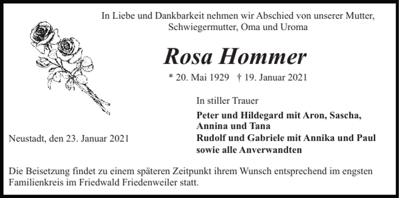 <p>In Liebe und Dankbarkeit nehmen wir Abschied von unserer Mutter,<br />Schwiegermutter, Oma und Uroma</p><p>Rosa Hommer<br />* 20. Mai 1929 † 19. Januar 2021</p><p>Neustadt, den 23. Januar 2021</p><p>In stiller Trauer<br />Peter und Hildegard mit Aron, Sascha,<br />Annina und Tana<br />Rudolf und Gabriele mit Annika und Paul<br />sowie alle Anverwandten</p><p>Die Beisetzung findet zu einem späteren Zeitpunkt ihrem Wunsch entsprechend im engsten<br />Familienkreis im Friedwald Friedenweiler statt.</p>