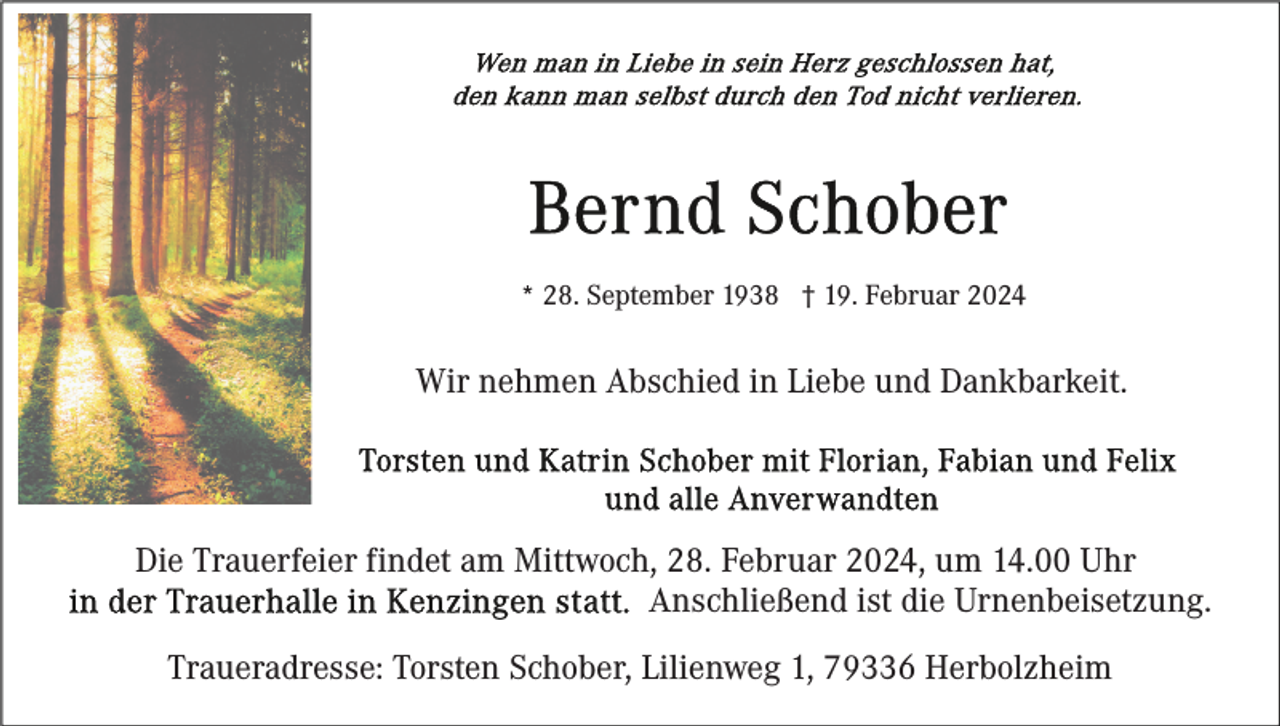 <p>* 28. September 1938 † 19. Februar 2024</p><p>Wir nehmen Abschied in Liebe und Dankbarkeit.</p><p>Die Trauerfeier findet am Mittwoch, 28. Februar 2024, um 14.00 Uhr<br />Anschließend ist die Urnenbeisetzung.<br />Traueradresse: Torsten Schober, Lilienweg 1, 79336 Herbolzheim</p>