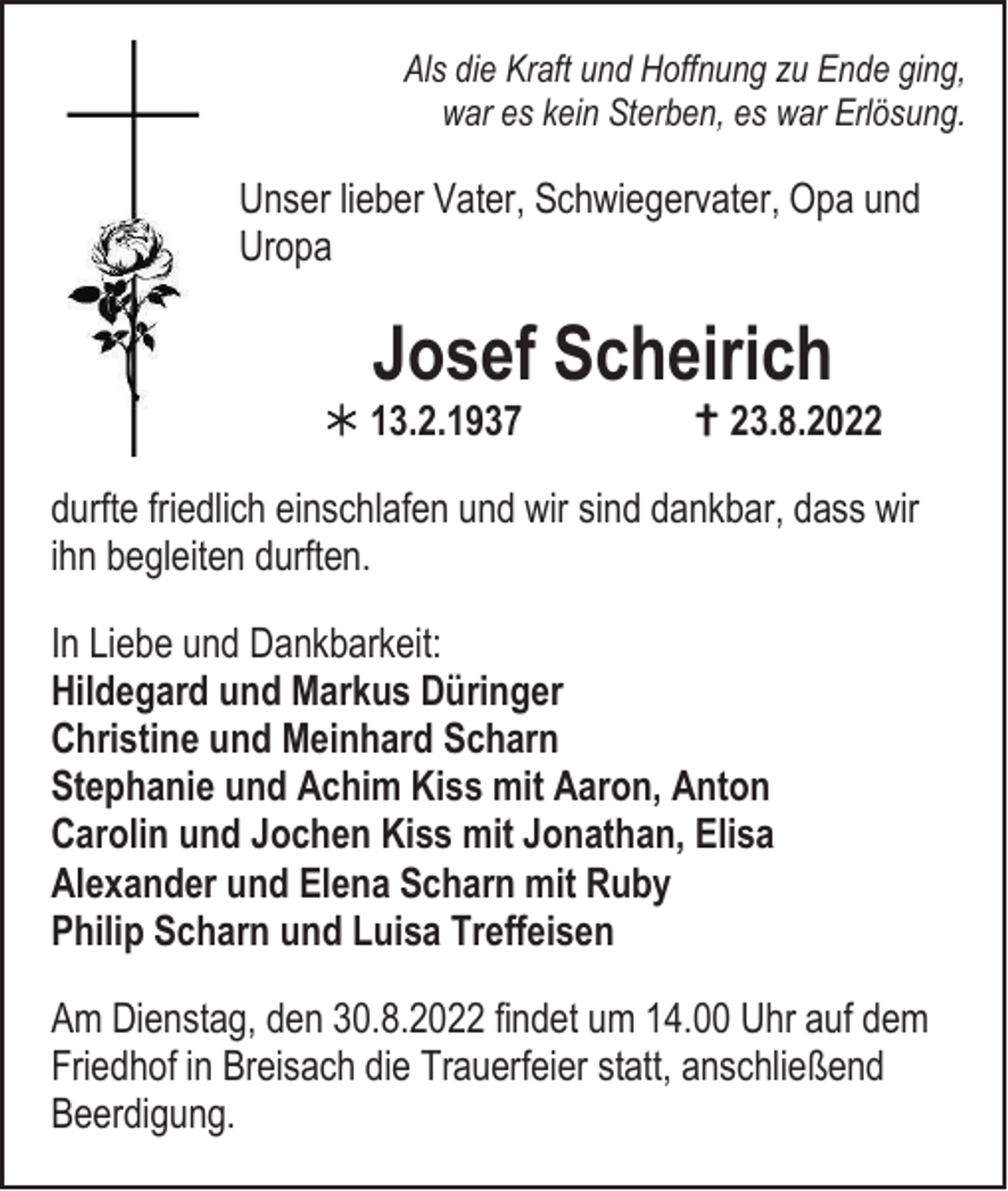 <p>Als die Kraft und Hoffnung zu Ende ging,<br />war es kein Sterben, es war Erlösung.</p><p>Unser lieber Vater, Schwiegervater, Opa und<br />Uropa</p><p>Josef Scheirich</p><p> 13.2.1937</p><p> 23.8.2022</p><p>durfte friedlich einschlafen und wir sind dankbar, dass wir<br />ihn begleiten durften.<br />In Liebe und Dankbarkeit:<br />Hildegard und Markus Düringer<br />Christine und Meinhard Scharn<br />Stephanie und Achim Kiss mit Aaron, Anton<br />Carolin und Jochen Kiss mit Jonathan, Elisa<br />Alexander und Elena Scharn mit Ruby<br />Philip Scharn und Luisa Treffeisen<br />Am Dienstag, den 30.8.2022 findet um 14.00 Uhr auf dem<br />Friedhof in Breisach die Trauerfeier statt, anschließend<br />Beerdigung.</p>