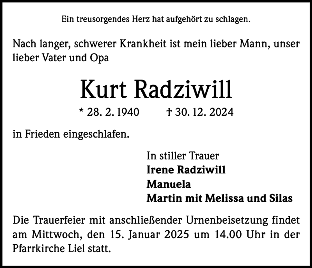 <p>Ein treusorgendes Herz hat aufgehört zu schlagen.</p><p>Nach langer, schwerer Krankheit ist mein lieber Mann, unser<br />lieber Vater und Opa</p><p>Kurt Radziwill<br />* 28. 2. 1940</p><p>† 30. 12. 2024</p><p>in Frieden eingeschlafen.<br />In stiller Trauer<br />Irene Radziwill<br />Manuela<br />Martin mit Melissa und Silas<br />Die Trauerfeier mit anschließender Urnenbeisetzung findet<br />am Mittwoch, den 15. Januar 2025 um 14.00 Uhr in der<br />Pfarrkirche Liel statt.</p>