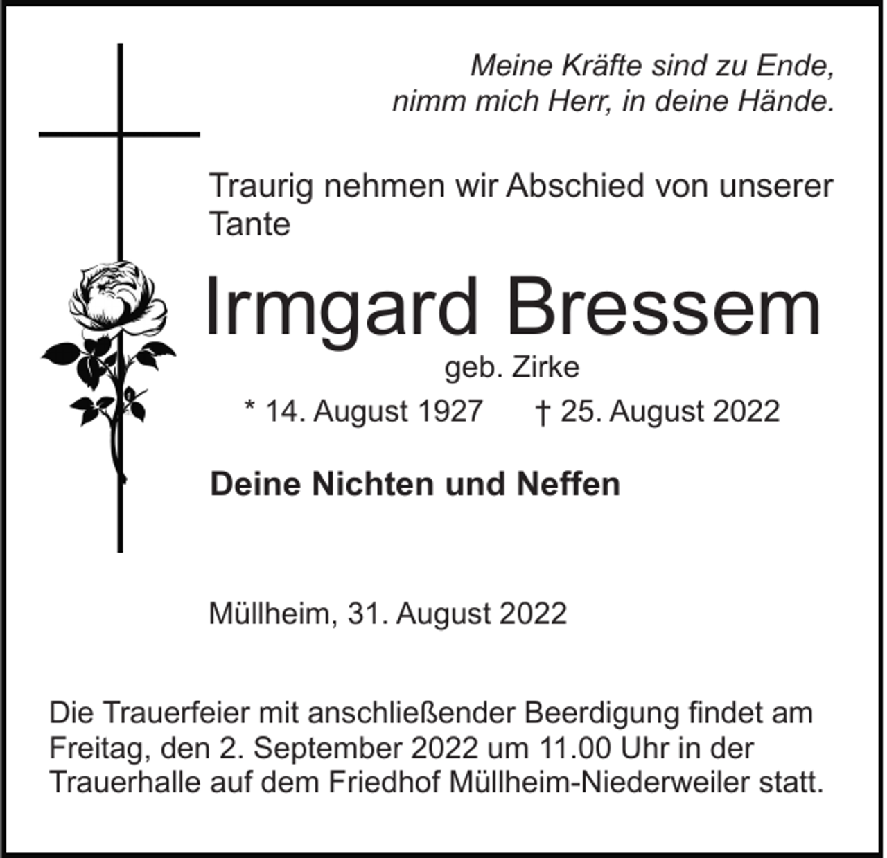 <p>Meine Kräfte sind zu Ende,<br />nimm mich Herr, in deine Hände.</p><p>Traurig nehmen wir Abschied von unserer<br />Tante</p><p>Irmgard Bressem<br />geb. Zirke<br />* 14. August 1927<br />† 25. August 2022</p><p>Deine Nichten und Neffen</p><p>Müllheim, 31. August 2022<br />Die Trauerfeier mit anschließender Beerdigung findet am<br />Freitag, den 2. September 2022 um 11.00 Uhr in der<br />Trauerhalle auf dem Friedhof Müllheim-Niederweiler statt.</p>