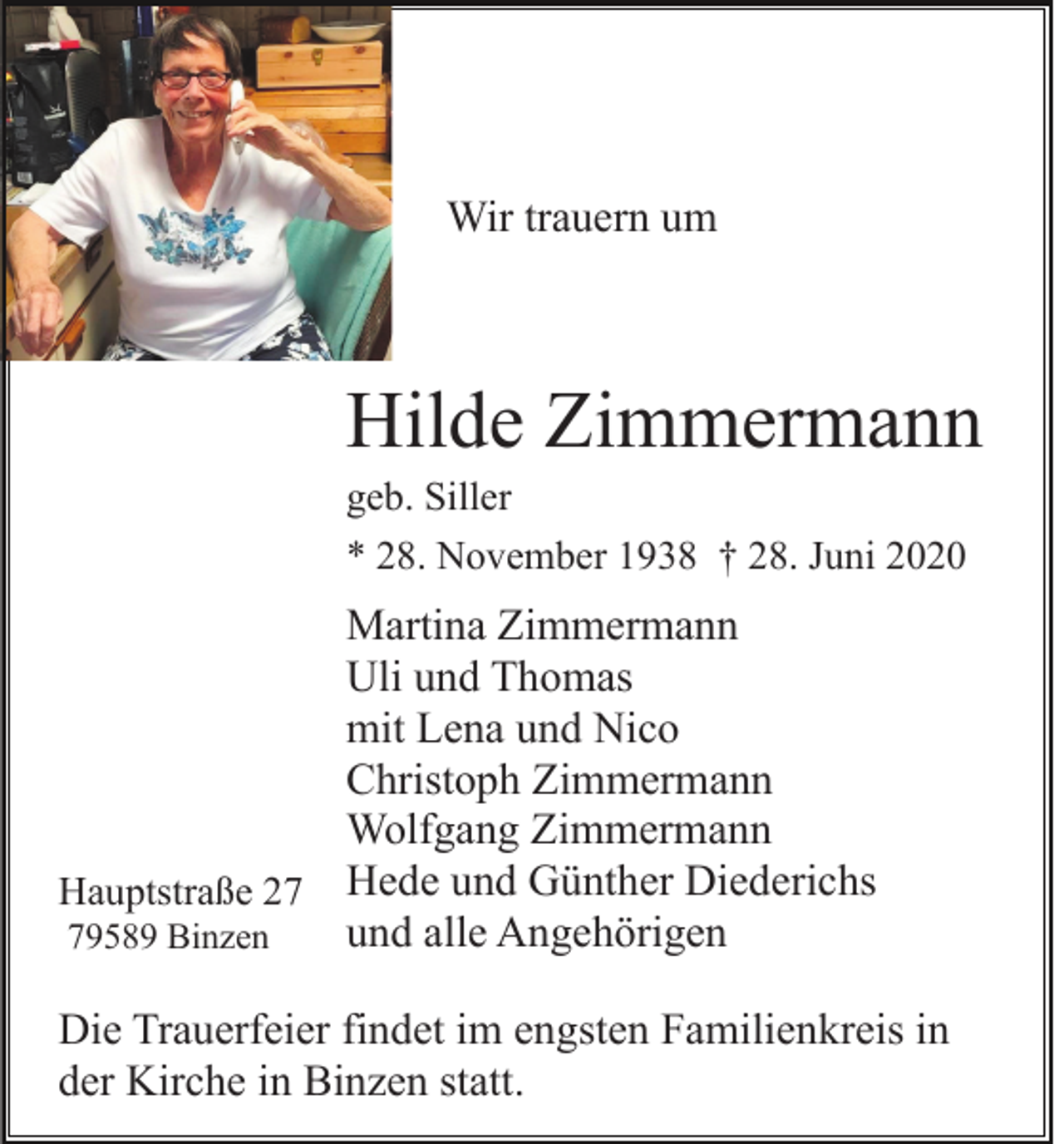 <p>Wir trauern um</p><p>Hilde Zimmermann<br />geb. Siller<br />* 28. November 1938 † 28. Juni 2020</p><p>Martina Zimmermann<br />Uli und Thomas<br />mit Lena und Nico<br />Christoph Zimmermann<br />Wolfgang Zimmermann<br />Hauptstraße 27 Hede und Günther Diederichs<br />und alle Angehörigen<br />79589 Binzen<br />Die Trauerfeier findet im engsten Familienkreis in<br />der Kirche in Binzen statt.</p>