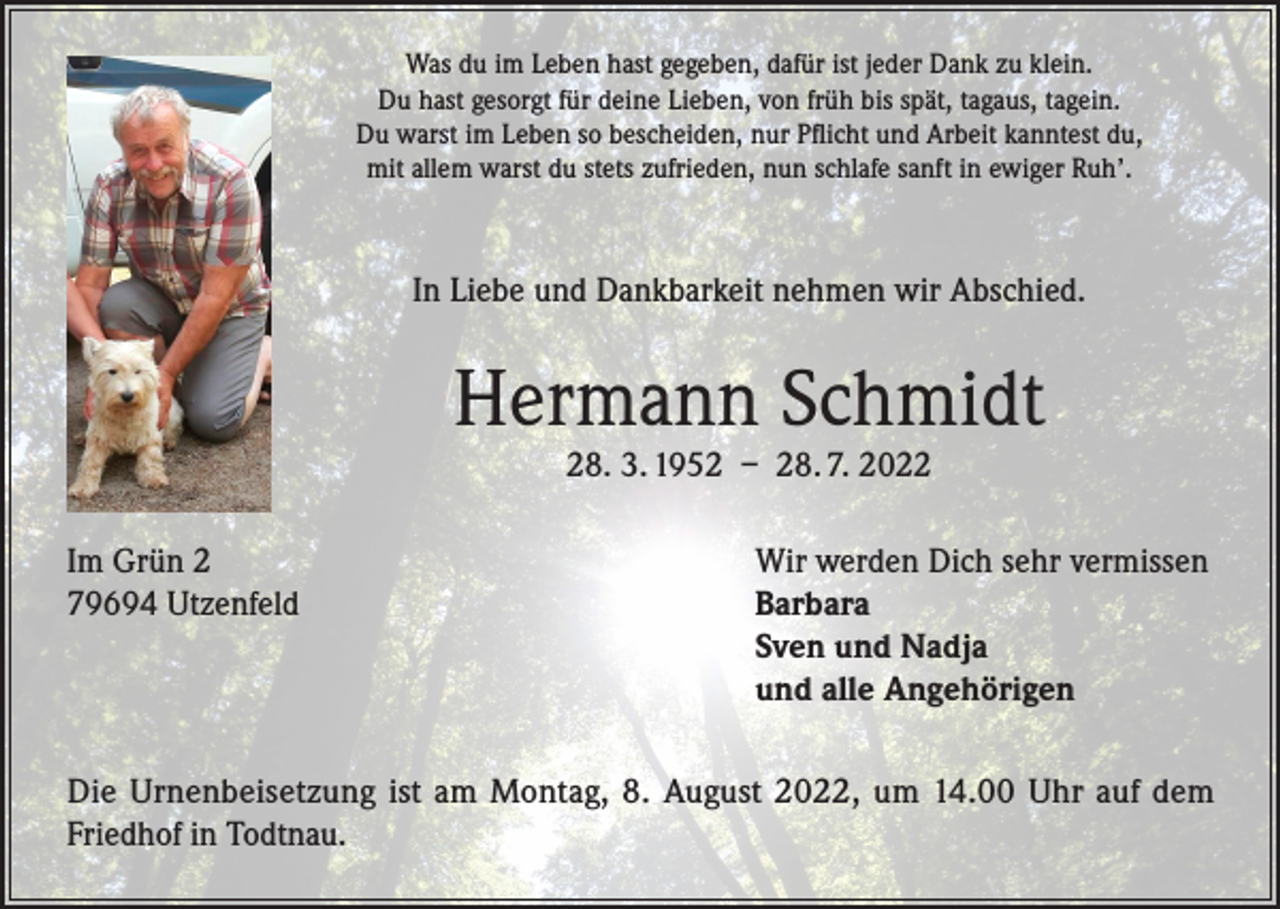 <p>Was du im Leben hast gegeben, dafür ist jeder Dank zu klein.<br />Du hast gesorgt für deine Lieben, von früh bis spät, tagaus, tagein.<br />Du warst im Leben so bescheiden, nur Pflicht und Arbeit kanntest du,<br />mit allem warst du stets zufrieden, nun schlafe sanft in ewiger Ruh’.</p><p>In Liebe und Dankbarkeit nehmen wir Abschied.</p><p>Hermann Schmidt<br />28. 3. 1952 – 28. 7. 2022</p><p>Im Grün 2<br />79694 Utzenfeld</p><p>Wir werden Dich sehr vermissen<br />Barbara<br />Sven und Nadja<br />und alle Angehörigen</p><p>Die Urnenbeisetzung ist am Montag, 8. August 2022, um 14.00 Uhr auf dem<br />Friedhof in Todtnau.</p>