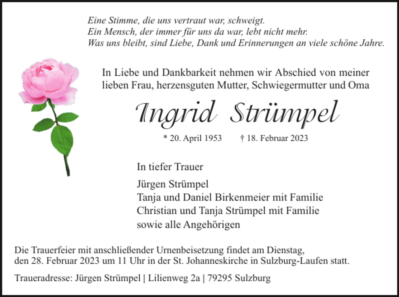 <p>Eine Stimme, die uns vertraut war, schweigt.<br />Ein Mensch, der immer für uns da war, lebt nicht mehr.<br />Was uns bleibt, sind Liebe, Dank und Erinnerungen an viele schöne Jahre.</p><p>In Liebe und Dankbarkeit nehmen wir Abschied von meiner<br />lieben Frau, herzensguten Mutter, Schwiegermutter und Oma</p><p>Ingrid��Strümpel<br />* 20. April 1953</p><p>† 18. Februar 2023</p><p>In tiefer Trauer<br />Jürgen Strümpel<br />Tanja und Daniel Birkenmeier mit Familie<br />Christian und Tanja Strümpel mit Familie<br />sowie alle Angehörigen<br />Die Trauerfeier mit anschließender Urnenbeisetzung findet am Dienstag,<br />den 28. Februar 2023 um 11 Uhr in der St. Johanneskirche in Sulzburg-Laufen statt.<br />Traueradresse: Jürgen Strümpel | Lilienweg 2a | 79295 Sulzburg</p>