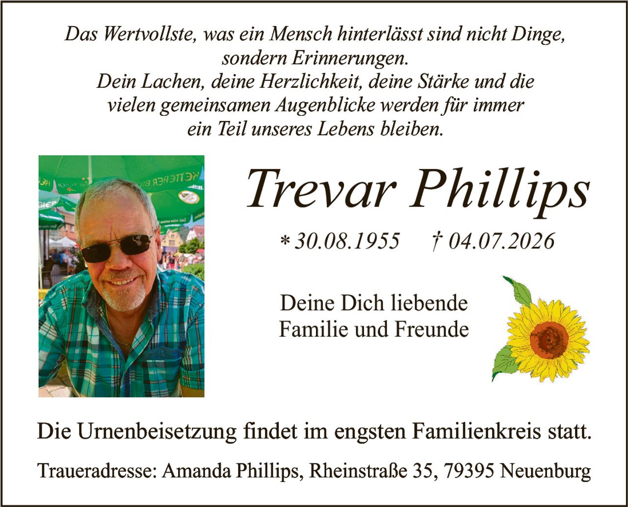 <p><i>Das Wertvollste, was ein Mensch hinterlässt sind nicht Dinge, sondern Erinnerungen. Dein Lachen, deine Herzlichkeit, deine Stärke und die vielen gemeinsamen Augenblicke werden für immer ein Teil unseres Lebens bleiben.</i></p>

<p><strong>Trevar Phillips</strong><br>* 30.08.1955   † 04.07.2026</p>

<p>Die Urnenbeisetzung findet im engsten Familienkreis statt.</p>

<p>Traueradresse: Amanda Phillips, Rheinstraße 35, 79395 Neuenburg</p>

<p>Deine Dich liebende<br>Familie und Freunde</p>