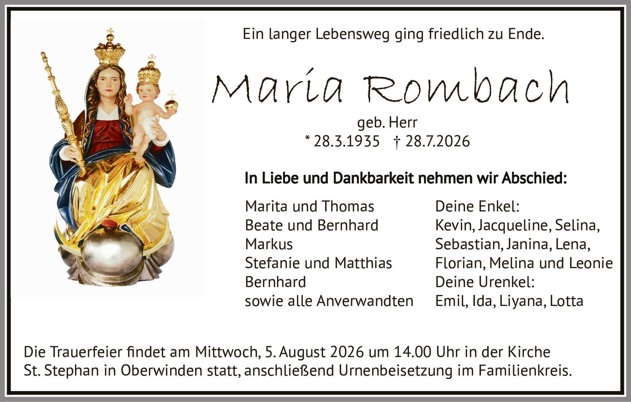 <p><strong>Ein langer Lebensweg ging friedlich zu Ende.</strong></p><p><strong>Maria Rombach</strong><br>geb. Herr<br>* 28.3.1935 † 28.7.2026</p><p><strong>In Liebe und Dankbarkeit nehmen wir Abschied:</strong></p><p>Marita und Thomas<br>Beate und Bernhard<br>Markus<br>Stefanie und Matthias<br>Bernhard<br>sowie alle Anverwandten</p><p><strong>Deine Enkel:</strong><br>Kevin, Jacqueline, Selina, Sebastian, Janina, Lena, Florian, Melina und Leonie</p><p><strong>Deine Urenkel:</strong><br>Emil, Ida, Liyana, Lotta</p><p>Die Trauerfeier findet am Mittwoch, 5. August 2026 um 14.00 Uhr in der Kirche St. Stephan in Oberwinden statt, anschließend Urnenbeisetzung im Familienkreis.</p>