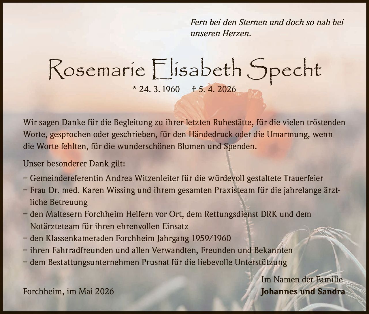 <p>Fern bei den Sternen und doch so nah bei unseren Herzen.</p><p><strong>Rosemarie Elisabeth Specht</strong><br>* 24. 3. 1960 † 5. 4. 2026</p><p>Wir sagen Danke für die Begleitung zu ihrer letzten Ruhestätte, für die vielen tröstenden Worte, gesprochen oder geschrieben, für den Händedruck oder die Umarmung, wenn die Worte fehlten, für die wunderschönen Blumen und Spenden.</p><p>Unser besonderer Dank gilt:<br>– Gemeindereferentin Andrea Witzenleiter für die würdevoll gestaltete Trauerfeier<br>– Frau Dr. med. Karen Wissing und ihrem gesamten Praxisteam für die jahrelange ärztliche Betreuung<br>– den Maltesern Forchheim Helfern vor Ort, dem Rettungsdienst DRK und dem Notärzteteam für ihren ehrenvollen Einsatz<br>– den Klassenkameraden Forchheim Jahrgang 1959/1960<br>– ihren Fahrradfreunden und allen Verwandten, Freunden und Bekannten<br>– dem Bestattungsunternehmen Prusnat für die liebevolle Unterstützung</p><p>Forchheim, im Mai 2026<br>Im Namen der Familie<br><strong>Johannes und Sandra</strong></p>