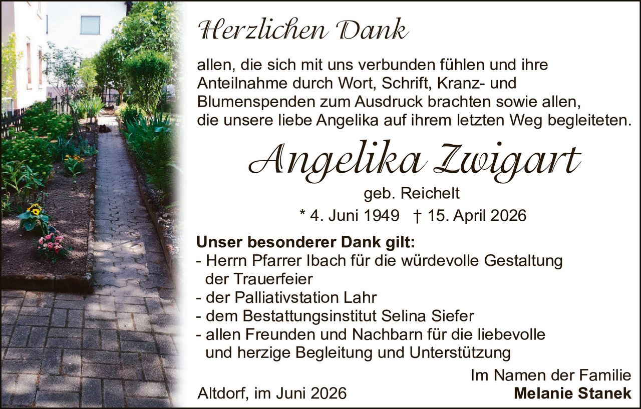 <p><strong>Herzlichen Dank</strong></p>

<p>allen, die sich mit uns verbunden fühlen und ihre Anteilnahme durch Wort, Schrift, Kranz- und Blumenspenden zum Ausdruck brachten sowie allen, die unsere liebe Angelika auf ihrem letzten Weg begleiteten.</p>

<p><strong>Angelika Zwigart</strong><br />
geb. Reichelt<br />
* 4. Juni 1949  † 15. April 2026</p>

<p><strong>Unser besonderer Dank gilt:</strong><br />
- Herrn Pfarrer Ibach für die würdevolle Gestaltung der Trauerfeier<br />
- der Palliativstation Lahr<br />
- dem Bestattungsinstitut Selina Siefer<br />
- allen Freunden und Nachbarn für die liebevolle und herzige Begleitung und Unterstützung</p>

<p>Im Namen der Familie<br />
Altdorf, im Juni 2026 <strong>Melanie Stanek</strong></p>