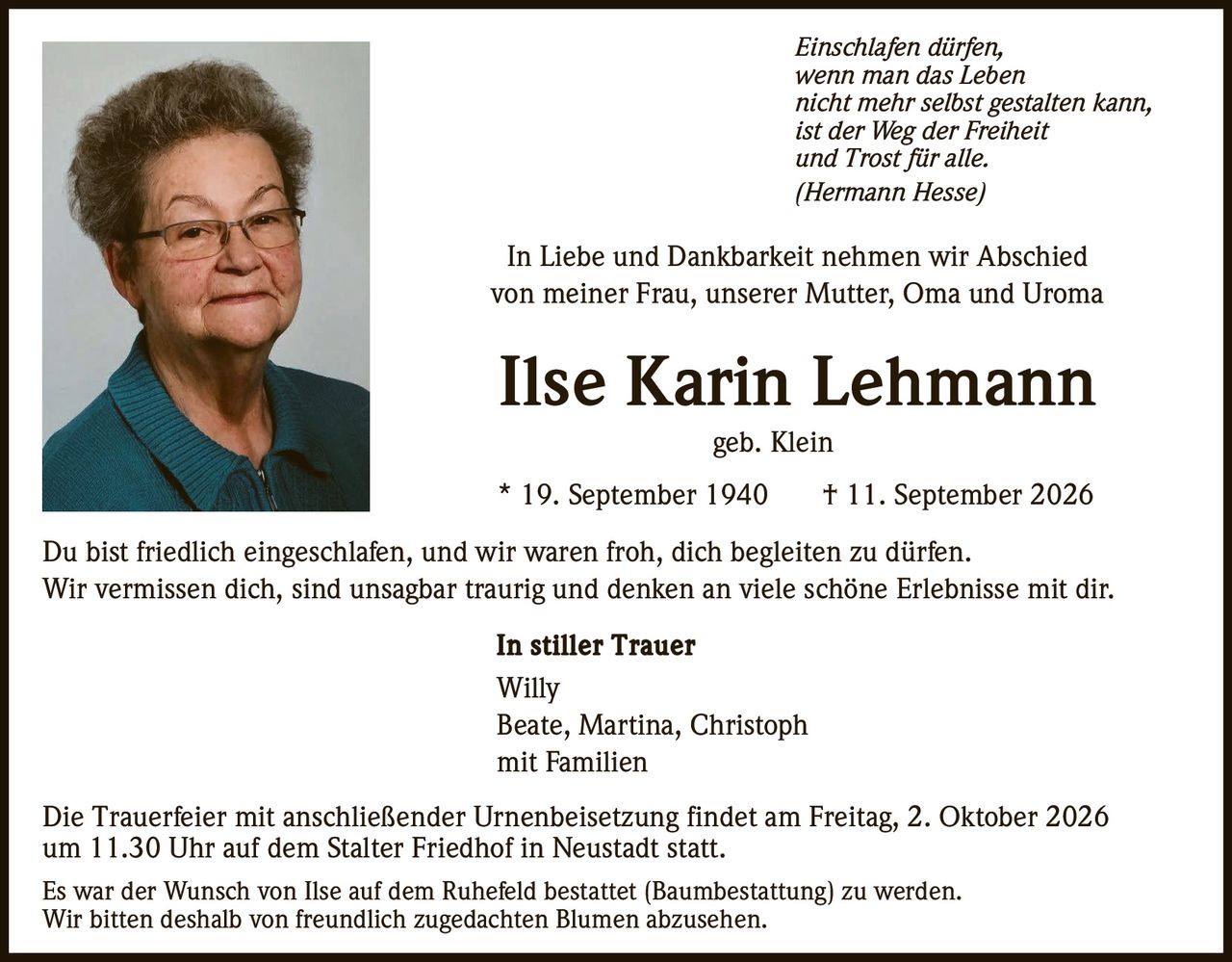 <p><i>Einschlafen dürfen,<br/>wenn man das Leben<br/>nicht mehr selbst gestalten kann,<br/>ist der Weg der Freiheit<br/>und Trost für alle.<br/>(Hermann Hesse)</i></p>

<p>In Liebe und Dankbarkeit nehmen wir Abschied<br/>von meiner Frau, unserer Mutter, Oma und Uroma</p>

<p><strong>Ilse Karin Lehmann</strong><br/>geb. Klein</p>

<p>* 19. September 1940 † 11. September 2026</p>

<p>Du bist friedlich eingeschlafen, und wir waren froh, dich begleiten zu dürfen.<br/>Wir vermissen dich, sind unsagbar traurig und denken an viele schöne Erlebnisse mit dir.</p>

<p><strong>In stiller Trauer</strong><br/>Willy<br/>Beate, Martina, Christoph<br/>mit Familien</p>

<p>Die Trauerfeier mit anschließender Urnenbeisetzung findet am Freitag, 2. Oktober 2026<br/>um 11.30 Uhr auf dem Stalter Friedhof in Neustadt statt.</p>

<p>Es war der Wunsch von Ilse auf dem Ruhefeld bestattet (Baumbestattung) zu werden.<br/>Wir bitten deshalb von freundlich zugedachten Blumen abzusehen.</p>