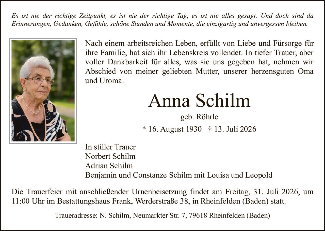 <p><strong>In stiller Trauer</strong></p>
<p>Norbert Schilm<br>Adrian Schilm<br>Benjamin und Constanze Schilm mit Louisa und Leopold<br>geb. Röhrle</p>
<p><strong>Anna Schilm</strong><br>* 16. August 1930 † 13. Juli 2026</p>
<p>Nach einem arbeitsreichen Leben, erfüllt von Liebe und Fürsorge für ihre Familie, hat sich ihr Lebenskreis vollendet. In tiefer Trauer, aber voller Dankbarkeit für alles, was sie uns gegeben hat, nehmen wir Abschied von meiner geliebten Mutter, unserer herzensguten Oma und Uroma.</p>
<p><i>Es ist nie der richtige Zeitpunkt, es ist nie der richtige Tag, es ist nie alles gesagt. Und doch sind da Erinnerungen, Gedanken, Gefühle, schöne Stunden und Momente, die einzigartig und unvergessen bleiben.</i></p>
<p>Die Trauerfeier mit anschließender Urnenbeisetzung findet am Freitag, 31. Juli 2026, um 11:00 Uhr im Bestattungshaus Frank, Werderstraße 38, in Rheinfelden (Baden) statt.</p>
<p>Traueradresse: N. Schilm, Neumarkter Str. 7, 79618 Rheinfelden (Baden)</p>