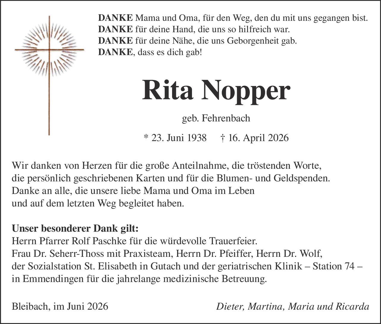 <p><strong>DANKE</strong> Mama und Oma, für den Weg, den du mit uns gegangen bist.<br><strong>DANKE</strong> für deine Hand, die uns so hilfreich war.<br><strong>DANKE</strong> für deine Nähe, die uns Geborgenheit gab.<br><strong>DANKE</strong>, dass es dich gab!</p><p>Rita Nopper geb. Fehrenbach<br>* 23. Juni 1938 † 16. April 2026</p><p>Wir danken von Herzen für die große Anteilnahme, die tröstenden Worte, die persönlich geschriebenen Karten und für die Blumen- und Geldspenden. Danke an alle, die unsere liebe Mama und Oma im Leben und auf dem letzten Weg begleitet haben.</p><p><strong>Unser besonderer Dank gilt:</strong><br>Herrn Pfarrer Rolf Paschke für die würdevolle Trauerfeier.<br>Frau Dr. Seherr-Thoss mit Praxisteam, Herrn Dr. Pfeiffer, Herrn Dr. Wolf, der Sozialstation St. Elisabeth in Gutach und der geriatrischen Klinik – Station 74 – in Emmendingen für die jahrelange medizinische Betreuung.</p><p>Bleibach, im Juni 2026 <i>Dieter, Martina, Maria und Ricarda</i></p>