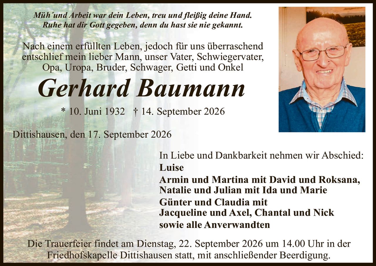 <p><i>Müh'und Arbeit war dein Leben, treu und fleißig deine Hand.<br>Ruhe hat dir Gott gegeben, denn du hast sie nie gekannt.</i></p>

<p>Nach einem erfüllten Leben, jedoch für uns überraschend entschlief mein lieber Mann, unser Vater, Schwiegervater, Opa, Uropa, Bruder, Schwager, Getti und Onkel</p>

<p><strong>Gerhard Baumann</strong></p>

<p>* 10. Juni 1932  † 14. September 2026</p>

<p>Dittishausen, den 17. September 2026</p>

<p>In Liebe und Dankbarkeit nehmen wir Abschied:</p>

<p><strong>Luise</strong><br>
<strong>Armin und Martina mit David und Roksana,<br>
Natalie und Julian mit Ida und Marie<br>
Günter und Claudia mit<br>
Jacqueline und Axel, Chantal und Nick<br>
sowie alle Anverwandten</strong></p>

<p>Die Trauerfeier findet am Dienstag, 22. September 2026 um 14.00 Uhr in der Friedhofskapelle Dittishausen statt, mit anschließender Beerdigung.</p>