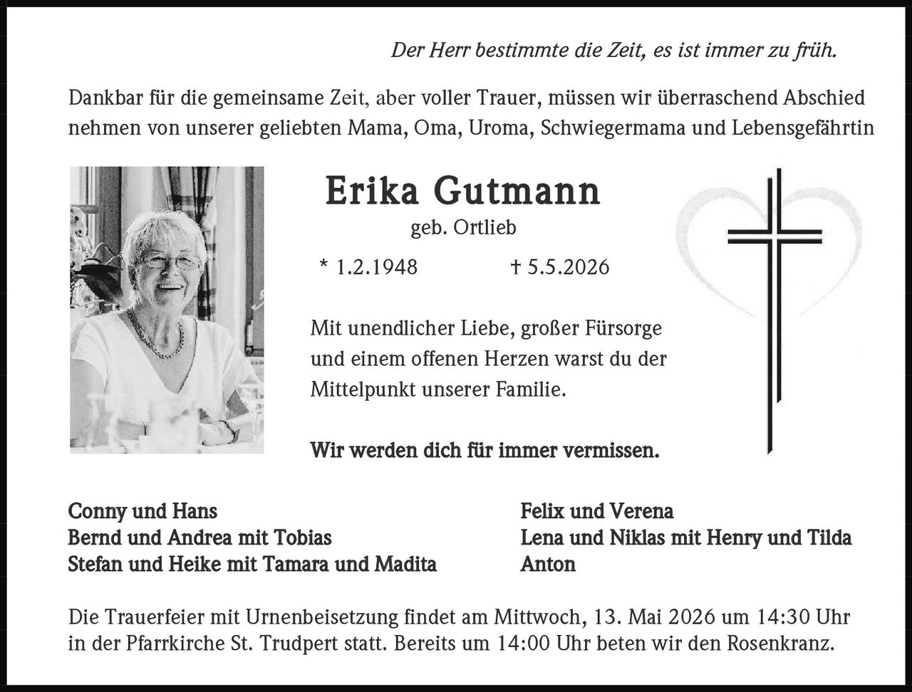 <p>Der Herr bestimmte die Zeit, es ist immer zu früh.</p><p>Dankbar für die gemeinsame Zeit, aber voller Trauer, müssen wir überraschend Abschied nehmen von unserer geliebten Mama, Oma, Uroma, Schwiegermama und Lebensgefährtin</p><p><strong>Erika Gutmann</strong><br>geb. Ortlieb<br>* 1.2.1948 † 5.5.2026</p><p>Mit unendlicher Liebe, großer Fürsorge und einem offenen Herzen warst du der Mittelpunkt unserer Familie.</p><p>Wir werden dich für immer vermissen.</p><p>Conny und Hans<br>Bernd und Andrea mit Tobias<br>Stefan und Heike mit Tamara und Madita</p><p>Felix und Verena<br>Lena und Niklas mit Henry und Tilda<br>Anton</p><p>Die Trauerfeier mit Urnenbeisetzung findet am Mittwoch, 13. Mai 2026 um 14:30 Uhr in der Pfarrkirche St. Trudpert statt. Bereits um 14:00 Uhr beten wir den Rosenkranz.</p>
