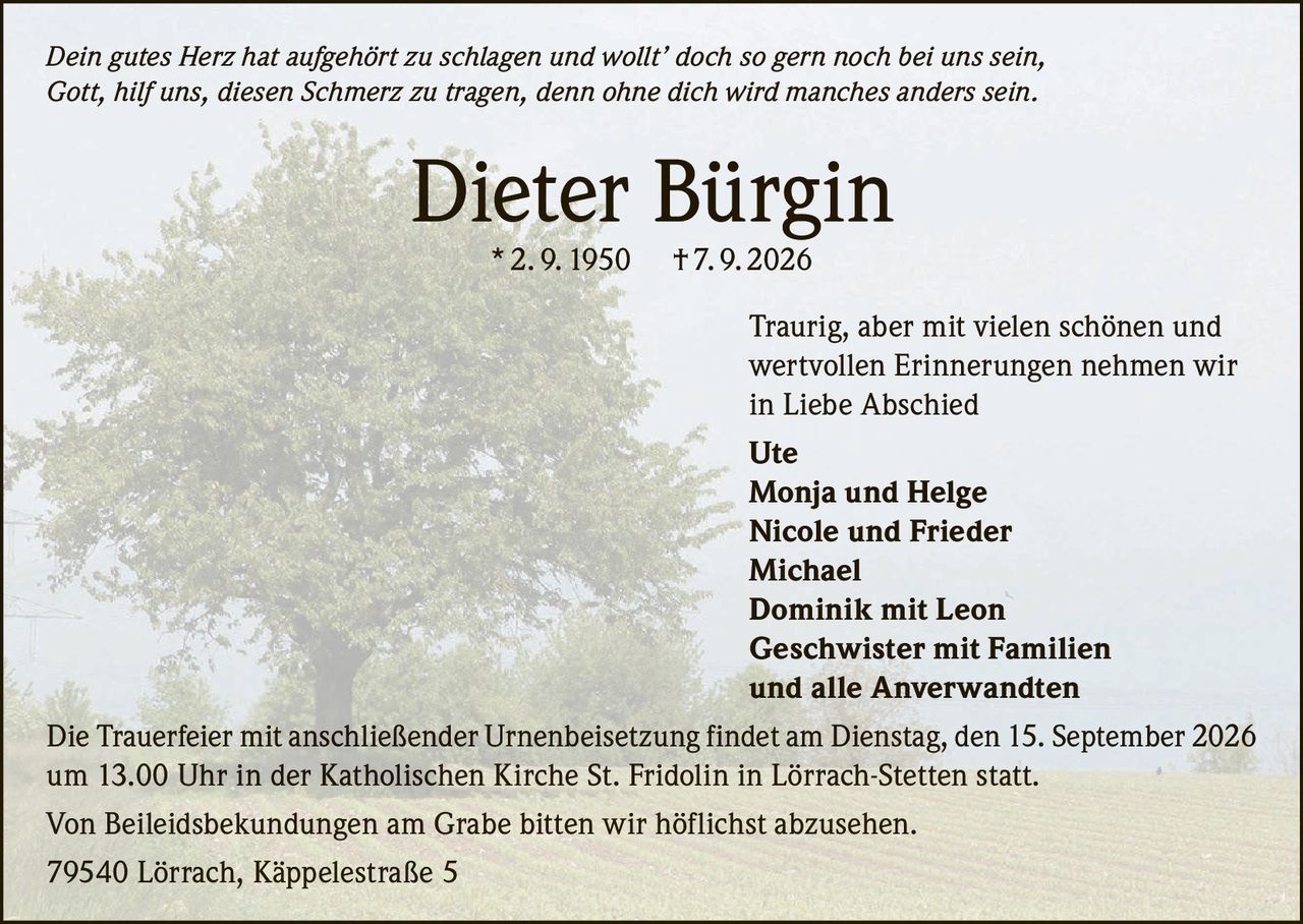 <i>Dein gutes Herz hat aufgehört zu schlagen und wollt' doch so gern noch bei uns sein,<br>Gott, hilf uns, diesen Schmerz zu tragen, denn ohne dich wird manches anders sein.</i><br><br><strong>Dieter Bürgin</strong> * 2. 9. 1950 † 7. 9. 2026<br><br>Traurig, aber mit vielen schönen und wertvollen Erinnerungen nehmen wir in Liebe Abschied<br><br><strong>Ute<br>Monja und Helge<br>Nicole und Frieder<br>Michael<br>Dominik mit Leon<br>Geschwister mit Familien<br>und alle Anverwandten</strong><br><br>Die Trauerfeier mit anschließender Urnenbeisetzung findet am Dienstag, den 15. September 2026 um 13.00 Uhr in der Katholischen Kirche St. Fridolin in Lörrach-Stetten statt.<br><br>Von Beileidsbekundungen am Grabe bitten wir höflichst abzusehen.<br><br>79540 Lörrach, Käppelestraße 5