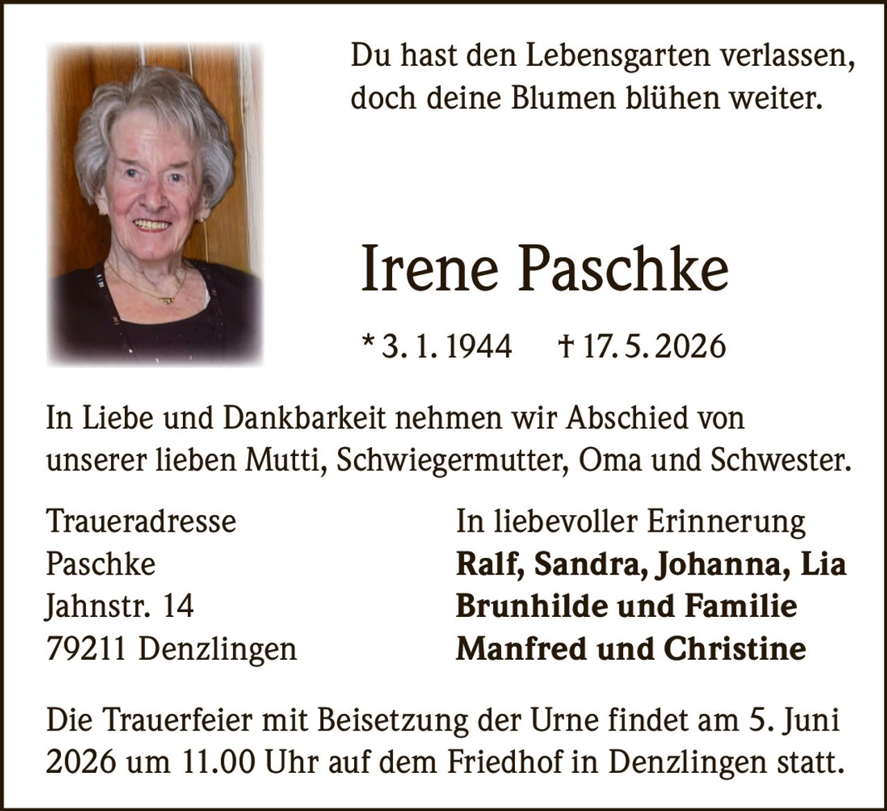 <p>Du hast den Lebensgarten verlassen,<br>doch deine Blumen blühen weiter.</p><p><strong>Irene Paschke</strong><br>* 3. 1. 1944 † 17. 5. 2026</p><p>In Liebe und Dankbarkeit nehmen wir Abschied von<br>unserer lieben Mutti, Schwiegermutter, Oma und Schwester.</p><p>Traueradresse<br>Paschke<br>Jahnstr. 14<br>79211 Denzlingen</p><p>In liebevoller Erinnerung<br><strong>Ralf, Sandra, Johanna, Lia</strong><br><strong>Brunhilde und Familie</strong><br><strong>Manfred und Christine</strong></p><p>Die Trauerfeier mit Beisetzung der Urne findet am 5. Juni<br>2026 um 11.00 Uhr auf dem Friedhof in Denzlingen statt.</p>