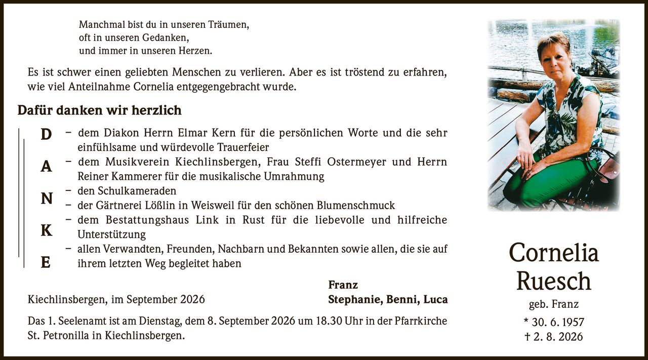 <p>Manchmal bist du in unseren Träumen, oft in unseren Gedanken, und immer in unseren Herzen. Es ist schwer einen geliebten Menschen zu verlieren. Aber es ist tröstend zu erfahren, wie viel Anteilnahme Cornelia entgegengebracht wurde.</p>

<p><strong>Dafür danken wir herzlich</strong></p>

<p>– dem Diakon Herrn Elmar Kern für die persönlichen Worte und die sehr einfühlsame und würdevolle Trauerfeier<br>
– dem Musikverein Kiechlinsbergen, Frau Steffi Ostermeyer und Herrn Reiner Kammerer für die musikalische Umrahmung<br>
– den Schulkameraden<br>
– der Gärtnerei Lößlin in Weisweil für den schönen Blumenschmuck<br>
– dem Bestattungshaus Link in Rust für die liebevolle und hilfreiche Unterstützung<br>
– allen Verwandten, Freunden, Nachbarn und Bekannten sowie allen, die sie auf ihrem letzten Weg begleitet haben</p>

<p>Franz<br>
Kiechlinsbergen, im September 2026<br>
Stephanie, Benni, Luca</p>

<p>Das 1. Seelenamt ist am Dienstag, dem 8. September 2026 um 18.30 Uhr in der Pfarrkirche St. Petronilla in Kiechlinsbergen.</p>