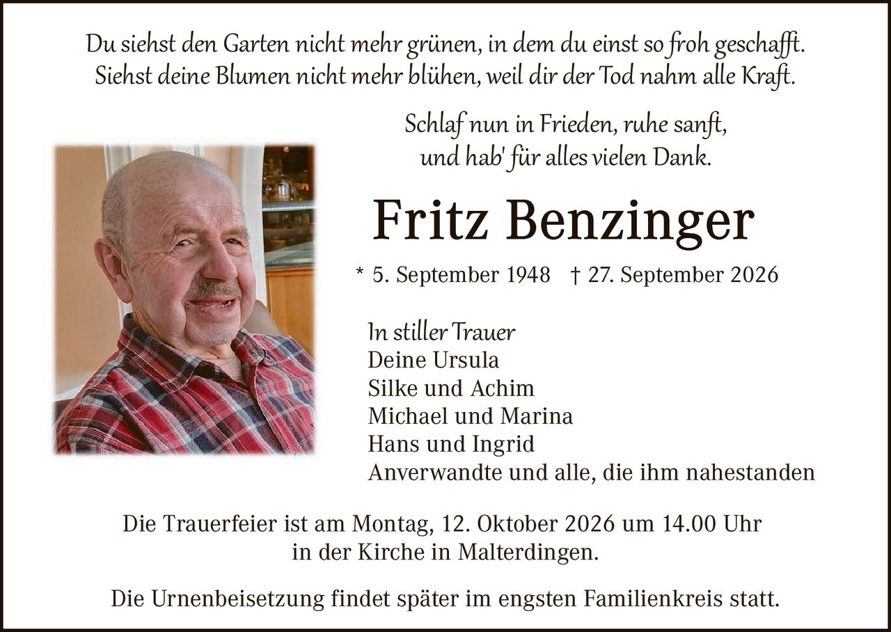 <p><i>Du siehst den Garten nicht mehr grünen, in dem du einst so froh geschafft.<br>Siehst deine Blumen nicht mehr blühen, weil dir der Tod nahm alle Kraft.</i></p><p><i>Schlaf nun in Frieden, ruhe sanft,<br>und hab für alles vielen Dank.</i></p><p><strong>Fritz Benzinger</strong><br>* 5. September 1948 † 27. September 2026</p><p><i>In stiller Trauer</i><br>Deine Ursula<br>Silke und Achim<br>Michael und Marina<br>Hans und Ingrid<br>Anverwandte und alle, die ihm nahestanden</p><p>Die Trauerfeier ist am Montag, 12. Oktober 2026 um 14.00 Uhr<br>in der Kirche in Malterdingen.</p><p>Die Urnenbeisetzung findet später im engsten Familienkreis statt.</p>