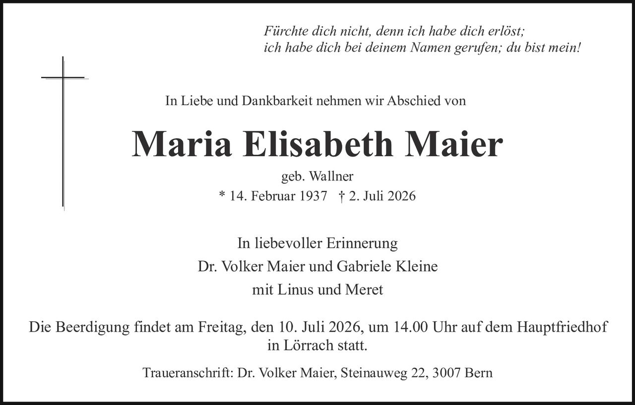 <p><i>Fürchte dich nicht, denn ich habe dich erlöst; ich habe dich bei deinem Namen gerufen; du bist mein!</i></p>

<p>In Liebe und Dankbarkeit nehmen wir Abschied von</p>

<p><strong>Maria Elisabeth Maier</strong></p>

<p>geb. Wallner<br>* 14. Februar 1937 † 2. Juli 2026</p>

<p>In liebevoller Erinnerung<br>Dr. Volker Maier und Gabriele Kleine<br>mit Linus und Meret</p>

<p>Die Beerdigung findet am Freitag, den 10. Juli 2026, um 14.00 Uhr auf dem Hauptfriedhof in Lörrach statt.</p>

<p>Traueranschrift: Dr. Volker Maier, Steinauweg 22, 3007 Bern</p>