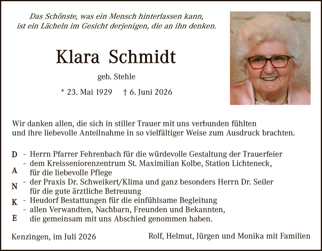<p><i>Das Schönste, was ein Mensch hinterlassen kann, ist ein Lächeln im Gesicht derjenigen, die an ihn denken.</i></p>

<p><strong>Klara Schmidt</strong><br>geb. Stehle<br>* 23. Mai 1929 † 6. Juni 2026</p>

<p>Wir danken allen, die sich in stiller Trauer mit uns verbunden fühlten und ihre liebevolle Anteilnahme in so vielfältiger Weise zum Ausdruck brachten.</p>

<p><strong>DANKE</strong><br>
- Herrn Pfarrer Fehrenbach für die würdevolle Gestaltung der Trauerfeier<br>
- dem Kreisseniorenzentrum St. Maximilian Kolbe, Station Lichteneck, für die liebevolle Pflege<br>
- der Praxis Dr. Schweikert/Klima und ganz besonders Herrn Dr. Seiler für die gute ärztliche Betreuung<br>
- Heudorf Bestattungen für die einfühlsame Begleitung<br>
- allen Verwandten, Nachbarn, Freunden und Bekannten, die gemeinsam mit uns Abschied genommen haben.</p>

<p>Kenzingen, im Juli 2026 &nbsp; &nbsp; &nbsp; Rolf, Helmut, Jürgen und Monika mit Familien</p>