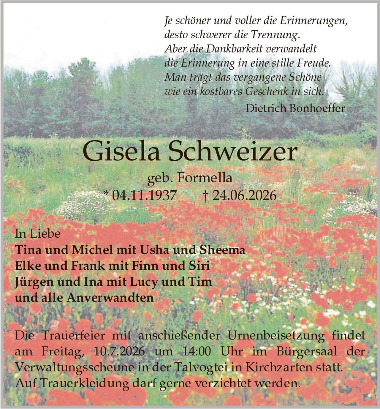 <p><strong>In Liebe</strong></p>

<p>Tina und Michel mit Usha und Sheema<br/>
Elke und Frank mit Finn und Siri<br/>
Jürgen und Ina mit Lucy und Tim<br/>
und alle Anverwandten</p>

<p><strong>Gisela Schweizer</strong><br/>
geb. Formella<br/>
* 04.11.1937 † 24.06.2026</p>

<p><i>Je schöner und voller die Erinnerungen,<br/>
desto schwerer die Trennung.<br/>
Aber die Dankbarkeit verwandelt<br/>
die Erinnerung in eine stille Freude.<br/>
Man trägt das vergangene Schöne<br/>
wie ein kostbares Geschenk in sich.</i><br/>
Dietrich Bonhoeffer</p>

<p>Die Trauerfeier mit anschließender Urnenbeisetzung findet am Freitag, 10.7.2026 um 14:00 Uhr im Bürgersaal der Verwaltungsscheune in der Talvogtei in Kirchzarten statt.</p>

<p>Auf Trauerkleidung darf gerne verzichtet werden.</p>