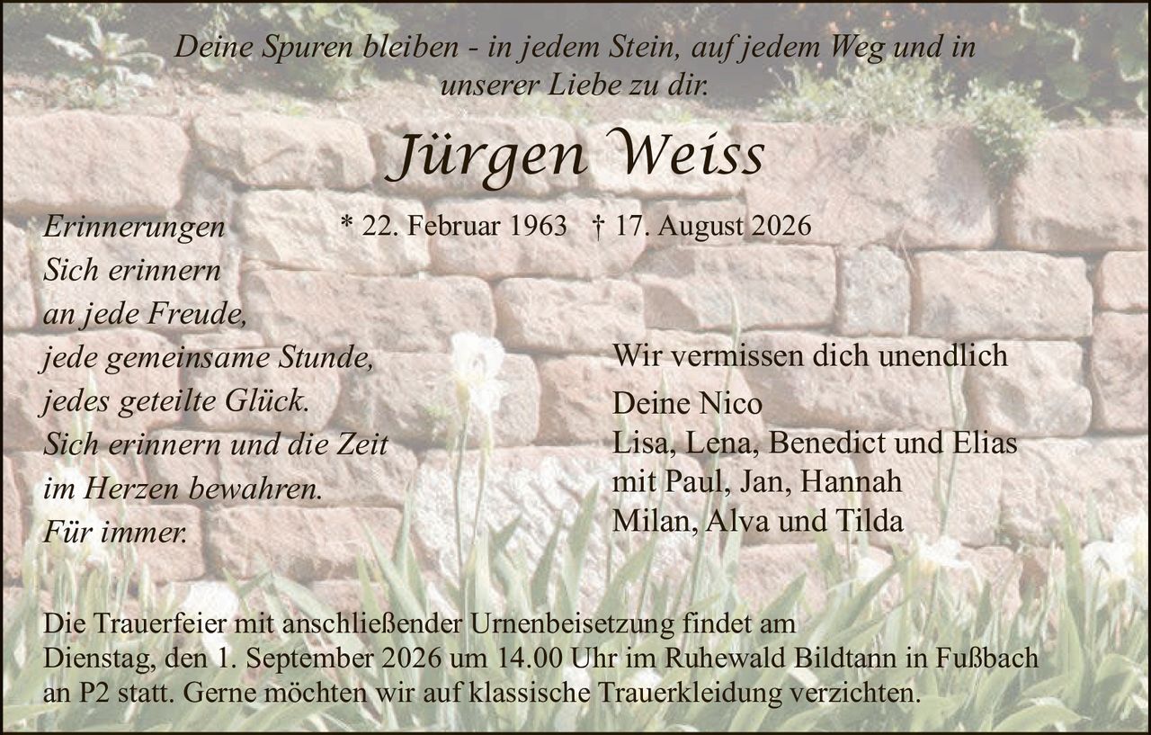 <p><i>Deine Spuren bleiben - in jedem Stein, auf jedem Weg und in unserer Liebe zu dir.</i></p>

<p><strong>Jürgen Weiss</strong></p>

<p>* 22. Februar 1963  † 17. August 2026</p>

<p><i>Erinnerungen<br>
Sich erinnern<br>
an jede Freude,<br>
jede gemeinsame Stunde,<br>
jedes geteilte Glück.<br>
Sich erinnern und die Zeit<br>
im Herzen bewahren.<br>
Für immer.</i></p>

<p>Wir vermissen dich unendlich<br>
Deine Nico<br>
Lisa, Lena, Benedict und Elias<br>
mit Paul, Jan, Hannah<br>
Milan, Alva und Tilda</p>

<p>Die Trauerfeier mit anschließender Urnenbeisetzung findet am Dienstag, den 1. September 2026 um 14.00 Uhr im Ruhewald Bildtann in Fußbach an P2 statt. Gerne möchten wir auf klassische Truerkleidung verzichten.</p>