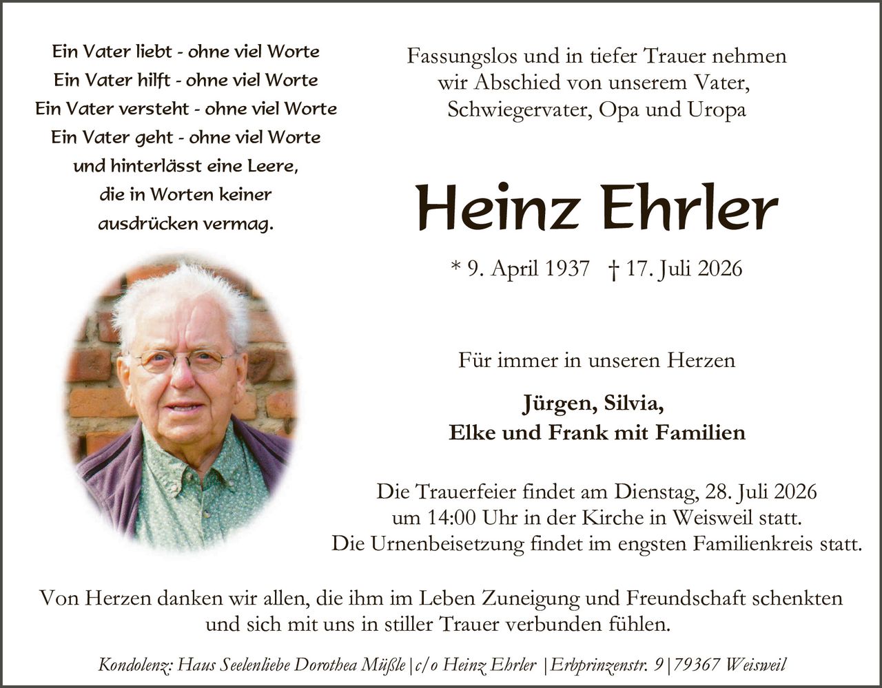 <p><i>Ein Vater liebt - ohne viel Worte<br>Ein Vater hilft - ohne viel Worte<br>Ein Vater versteht - ohne viel Worte<br>Ein Vater geht - ohne viel Worte<br>und hinterlässt eine Leere,<br>die in Worten keiner<br>ausdrücken vermag.</i></p>

<p><i>Fassungslos und in tiefer Trauer nehmen<br>wir Abschied von unserem Vater,<br>Schwiegervater, Opa und Uropa</i></p>

<p><strong>Heinz Ehrler</strong><br>* 9. April 1937 † 17. Juli 2026</p>

<p><i>Für immer in unseren Herzen</i><br><strong>Jürgen, Silvia,<br>Elke und Frank mit Familien</strong></p>

<p>Die Trauerfeier findet am Dienstag, 28. Juli 2026<br>um 14:00 Uhr in der Kirche in Weisweil statt.<br>Die Urnenbeisetzung findet im engsten Familienkreis statt.</p>

<p>Von Herzen danken wir allen, die ihm im Leben Zuneigung und Freundschaft schenkten<br>und sich mit uns in stiller Trauer verbunden fühlen.</p>

<p><i>Kondolenz: Hans Seelenliebe Dorothea Mißle | c/o Heinz Ehrler | Erhprinzenstr. 9 | 79367 Weisweil</i></p>